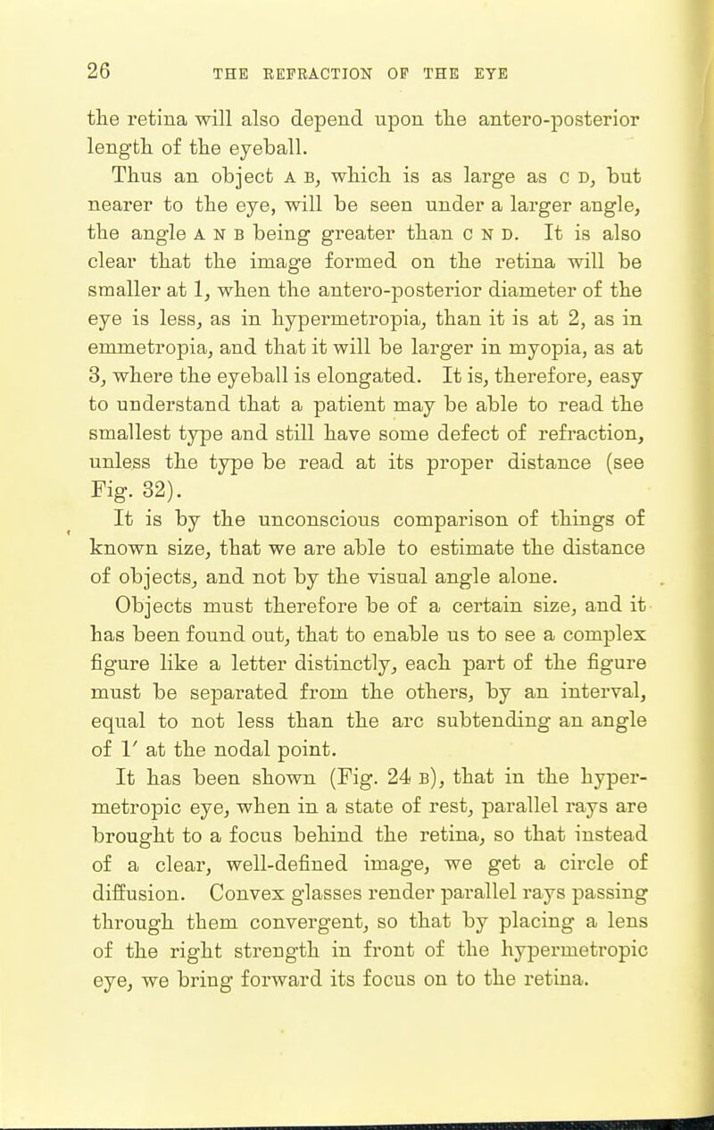 the retina will also depend upon the antero-posterior length of the eyeball. Thus an object A B, which is as large as c but nearer to the eye, will be seen under a larger angle, the angle a n b being greater than c n D. It is also clear that the image formed on the retina will be smaller at 1, when the antero-posterior diameter of the eye is less, as in hypermetropia, than it is at 2, as in emmetropia, and that it will be larger in myopia, as at 3, where the eyeball is elongated. It is, therefore, easy to understand that a patient may be able to read the smallest type and still have some defect of refraction, unless the type be read at its proper distance (see Fig. 32). It is by the unconscious comparison of things of known size, that we are able to estimate the distance of objects, and not by the visual angle alone. Objects must therefore be of a certain size, and it has been found out, that to enable us to see a complex figure like a letter distinctly, each part of the figure must be separated from the others, by an interval, equal to not less than the arc subtending an angle of 1' at the nodal point. It has been shown (Fig. 24 b), that in the hyper- metropic eye, when in a state of rest, parallel rays are brought to a focus behind the retina, so that instead of a clear, well-defined image, we get a circle of diffusion. Convex glasses render parallel rays passing through them convergent, so that by placing a lens of the right strength in front of the hypermetropic eye, we bring forward its focus on to the retina.