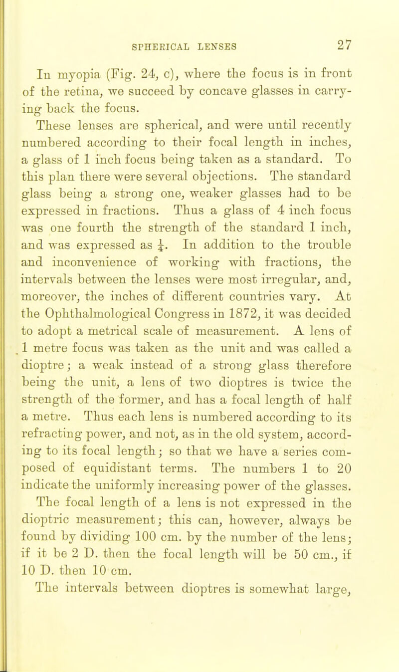 lu myopia (Fig. 24, c), where the focus is in front of the retina, we succeed by concave glasses in carry- ing back the focus. These lenses are spherical, and were until recently numbered according to their focal length in inches, a glass of 1 inch focus being taken as a standard. To this plan there were several objections. The standard glass being a strong one, weaker glasses had to be expressed in fractions. Thus a glass of 4 inch focus was one fourth the strength of the standard 1 inch, and was expressed as 5. In addition to the trouble and inconvenience of working with fractions, the intervals between the lenses were most irregular, and, moreover, the inches of different countries vary. At the Ophthalmological Congress in 1872, it was decided to adopt a metrical scale of measurement. A lens of , 1 metre focus was taken as the unit and was called a dioptre; a weak instead of a strong glass therefore being the unit, a lens of two dioptres is twice the strength of the former, and has a focal length of half a metre. Thus each lens is numbered according to its refracting power, and not, as in the old system, accord- ing to its focal length; so that we have a series com- posed of equidistant terms. The numbers 1 to 20 indicate the uniformly increasing power of the glasses. The focal length of a lens is not expressed in the dioptric measurement; this can, however, always be found by dividing 100 cm. by the number of the lens; if it be 2 D. then the focal length will be 50 cm., if 10 D. then 10 cm. The intervals between dioptres is somewhat large.