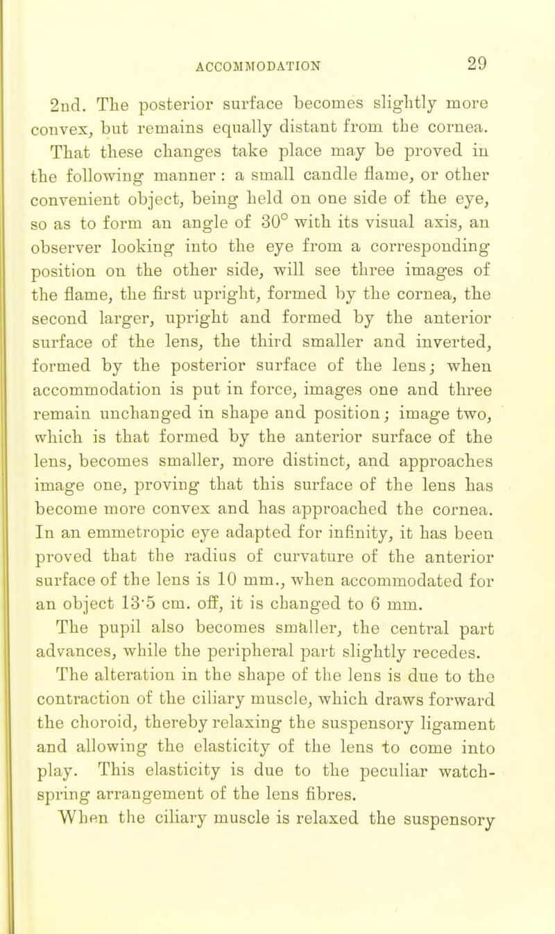 2nd. The posterior surface becomes slightly more convex, but remains equally distant from the cornea. That these changes take place may be proved in the following manner : a small candle flame, or other convenient object, being held on one side of the eye, so as to form an angle of 30° with its visual axis, an observer looking into the eye from a corresponding position on the other side, will see three images of the flame, the first upright, formed by the cornea, the second larg'er, upright and formed by the anterior surface of the lens, the third smaller and inverted, formed by the posterior surface of the lens; when accommodation is put in force, images one and three remain unchanged in shape and position; image two, which is that formed by the anterior surface of the lens, becomes smaller, more distinct, and approaches image one, proving that this surface of the lens has become more convex and has approached the cornea. In an emmetropic eye adapted for infinity, it has been proved that the radius of curvature of the anterior surface of the lens is 10 mm., when accommodated for an object 135 cm. off, it is changed to 6 mm. The pupil also becomes smaller, the central part advances, while the peripheral part slightly recedes. The alteration in the shape of the lens is dne to the contraction of the ciliary muscle, which draws forward the choroid, thereby relaxing the suspensory ligament and allowing the elasticity of the lens to come into play. This elasticity is due to the peculiar watch- spring arrangement of the lens fibres. When the ciliary muscle is relaxed the suspensory