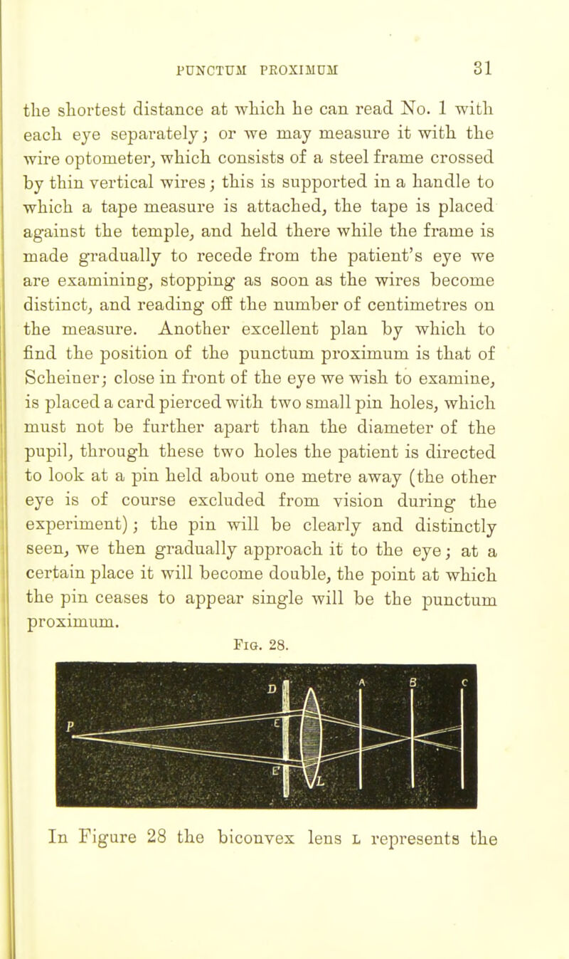 the shortest distance at which he can read No. 1 with each eye separately; or we may measure it with the wire optometer^ which consists of a steel frame crossed by thin vertical wires; this is supported in a handle to which a tape measure is attached, the tape is placed against the temple, and held there while the frame is made gradually to recede from the patient's eye we are examining, stopping as soon as the wires become distinct, and reading off the number of centimetres on the measure. Another excellent plan by which to find the position of the punctum proximum is that of Scheiner J close in fi'ont of the eye we wish to examine, is placed a card pierced with two small pin holes, which must not be further apart than the diameter of the pupil, through these two holes the patient is directed to look at a pin held about one metre away (the other eye is of course excluded from vision during the experiment); the pin will be clearly and distinctly seen, we then gradually approach it to the eye; at a certain place it will become double, the point at which the pin ceases to appear single will be the punctum proximum. Fig. 28. In Figure 28 the biconvex lens l represents the