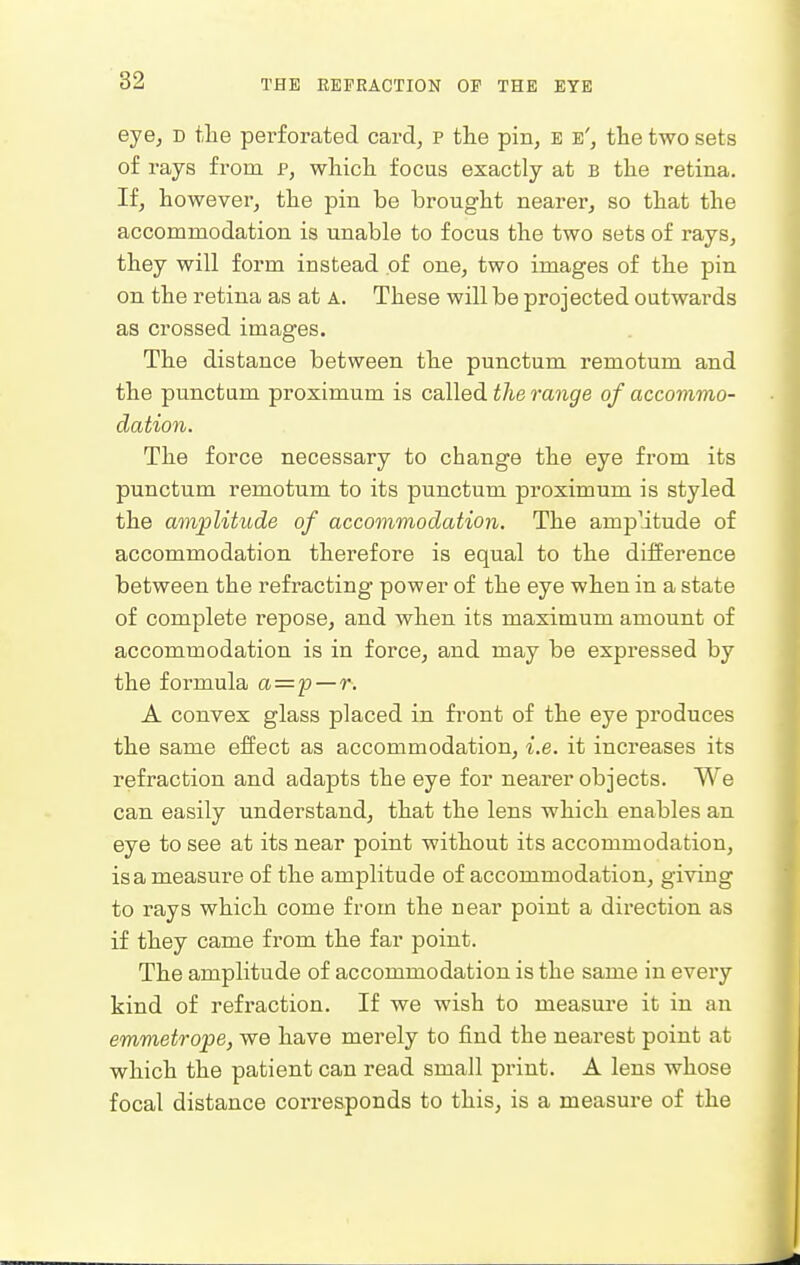 eye, d the perforated card, p the pin, e e', the two sets of rays from p, which focus exactly at b the retina. If, however, the pin be brought nearer, so that the accommodation is unable to focus the two sets of rays, they will form instead of one, two images of the pin on the retina as at a. These will be projected outwards as crossed images. The distance between the punctum remotum and the punctum proximum is called the range of accommo- dation. The force necessary to change the eye from its punctum remotum to its punctum proximum is styled the amplitude of accommodation. The amplitude of accommodation therefore is equal to the difference between the refracting power of the eye when in a state of complete repose, and when its maximum amount of accommodation is in force, and may be expressed by the formula a='p—r. A convex glass placed in front of the eye produces the same effect as accommodation, i.e. it increases its refraction and adapts the eye for nearer objects. We can easily understand, that the lens which enables an eye to see at its near point without its accommodation, is a measure of the amplitude of accommodation, giving to rays which come from the near point a direction as if they came from the far point. The amplitude of accommodation is the same in every kind of refraction. If we wish to measure it in an emmetrope, we have merely to find the nearest point at which the patient can read small print. A lens whose focal distance corresponds to this, is a measure of the