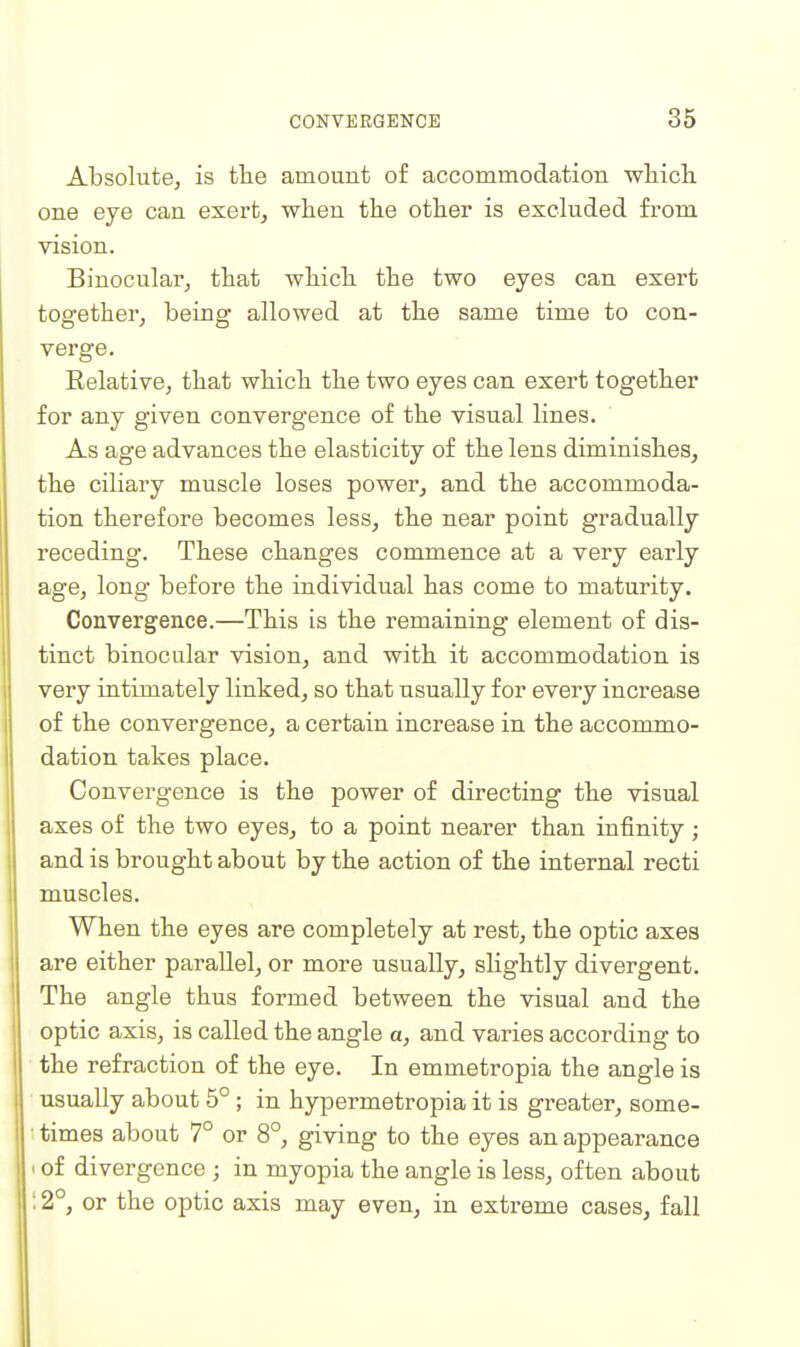 Absolute, is the amount of accommodation wliicli one eye can exert, when the other is excluded from vision. Binocular, that which the two eyes can exert together, being allowed at the same time to con- verge. Relative, that which the two eyes can exert together for any given convergence of the visual lines. As age advances the elasticity of the lens diminishes, the ciliary muscle loses power^ and the accommoda- tion therefore becomes less, the near point gradually receding. These changes commence at a very early age, long- before the individual has come to maturity. Convergence.—This is the remaining element of dis- tinct binocular vision, and with it accommodation is very intimately linked, so that usually for every increase of the convergence, a certain increase in the accommo- dation takes place. Convergence is the power of directing the visual axes of the two eyes, to a point nearer than infinity ; and is brought about by the action of the internal recti muscles. When the eyes are completely at rest, the optic axes are either parallel, or more usually, shghtly divergent. The angle thus formed between the visual and the optic axis, is called the angle a, and varies according to the refraction of the eye. In emmetropia the angle is usually about 5° ; in hypermetropia it is greater, some- • times about 7° or 8°, giving to the eyes an appearance I of divergence j in myopia the angle is less, often about ; 2°, or the optic axis may even, in extreme cases, fall