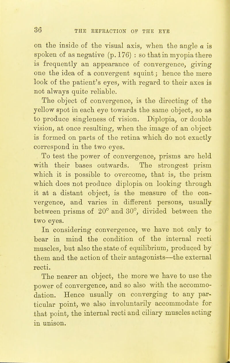 on the inside of tlie visual axis, wlien the angle a is spoken of as negative (p. 176) : so that in myopia there is frequently an appearance of convergence, giving one the idea of a convergent squint; hence the mere look of the patient's eyes, with regard to their axes is not always quite reliable. The object of convergence, is the directing of the yellow spot in each eye towards the same object, so as to produce singleness of vision. Diplopia, or double vision, at once resulting, when the image of an object is formed on parts of the retina which do not exactly correspond in the two eyes. To test the power of convergence, prisms are held with their bases outwards. The strongest prism which it is possible to overcome, that is, the prism which does not produce diplopia on looking through it at a distant object, is the measure of the con- vergence, and varies in different persons, usually between prisms of 20° and 30°, divided between the two eyes. In considering convergence, we have not only to bear in mind the condition of the internal recti muscles, but also the state of equilibrium, produced by them and the action of their antagonists—the external recti. The nearer an object, the more we have to use the power of convergence, and so also with the accommo- dation. Hence usually on converging to any par- ticular point, we also involuntarily accommodate for that point, the internal recti and ciliary muscles acting in unison.
