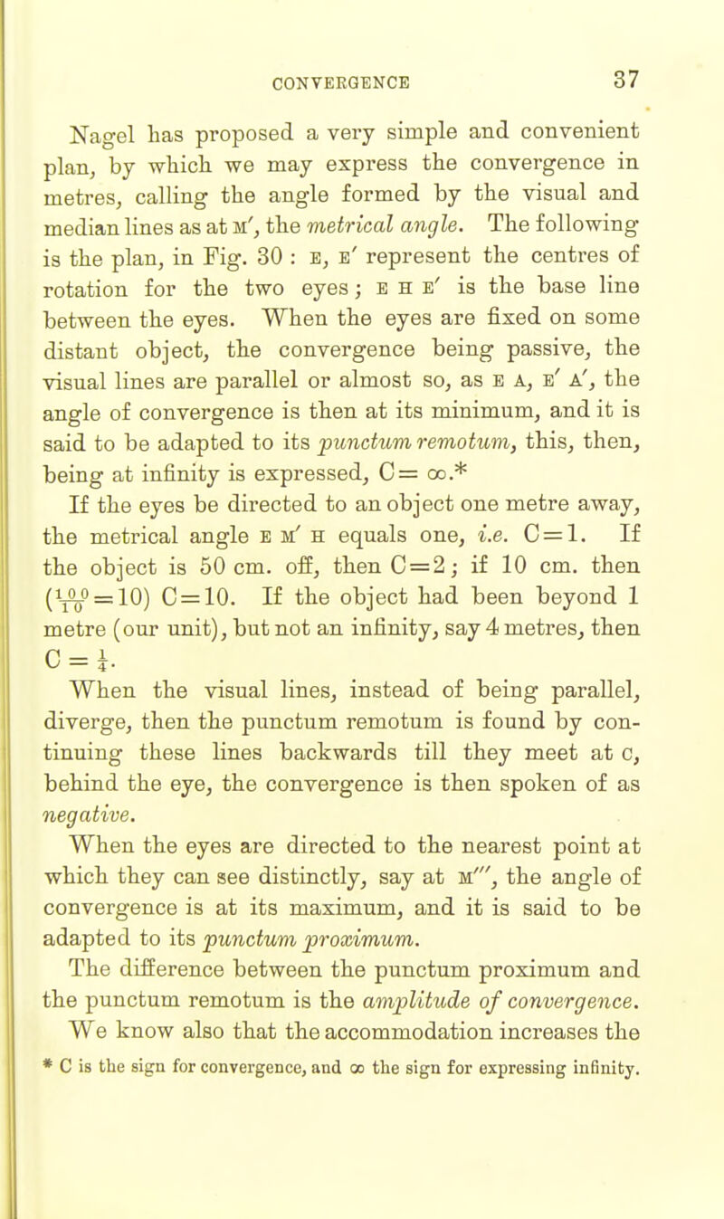 Nagel lias proposed a very simple and convenient plan, by wliicli we may express the convergence in metres, calling the angle formed by the visual and median lines as at m', the metrical angle. The following is the plan, in Fig. 30 : E, e' represent the centres of rotation for the two eyes; e h e' is the base line between the eyes. When the eyes are fixed on some distant object, the convergence being passive, the visual lines are parallel or almost so, as E A, e' a', the angle of convergence is then at its minimum, and it is said to be adapted to its punctum remotum, this, then, being at infinity is expressed, C= oo.* If the eyes be directed to an object one metre away, the metrical angle e m' h equals one, i.e. C = l. If the object is 50 cm. off, then C = 2; if 10 cm. then (ij^o_io) C = 10. If the object had been beyond 1 metre (our unit), but not an infinity, say 4 metres, then G = h When the visual lines, instead of being parallel, diverge, then the punctum remotum is found by con- tinuing these lines backwards till they meet at c, behind the eye, the convergence is then spoken of as negative. When the eyes are directed to the nearest point at which they can see distinctly, say at m', the angle of convergence is at its maximum, and it is said to be adapted to its punctum proximum. The difference between the punctum proximum and the punctum remotum is the amplitude of convergence. We know also that the accommodation increases the * C is the sign for convergence, and oo the sign for expressing infinity.