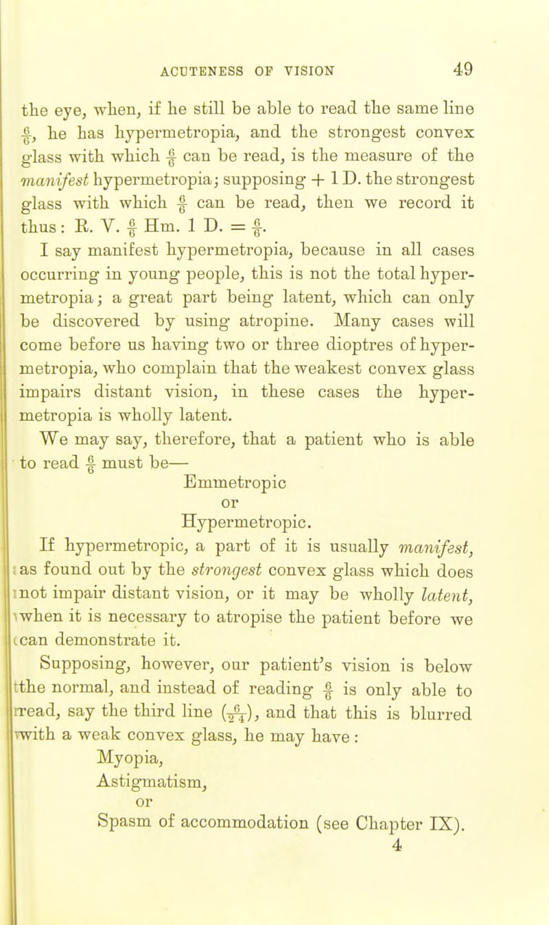 the eye, when, if he still be able to read the same line ■|, he has hypermetropia, and the strongest convex glass with which -| can be read, is the measure of the manifest hypermetropia; supposing + 1D. the strongest glass with which ^ can be read, then we record it thus: R. V. f Hm. 1 D. = |. I say manifest hypermetropia, because in all cases occurring in young people, this is not the total hyper- metropia; a great part being latent, which can only be discovered by using atropine. Many cases will come before us having two or three dioptres of hyper- metropia, who complain that the weakest convex glass impairs distant vision, in these cases the hyper- metropia is wholly latent. We may say, therefore, that a patient who is able to read |- must be— Emmetropic or Hypermetropic. If hypermetropic, a part of it is usually manifest, ; as found out by the strongest convex glass which does mot impair distant vision, or it may be wholly latent, mhen it is necessary to atropise the patient before we cean demonstrate it. Supposing, however, our patient's vision is below tthe normal, and instead of reading ^ is only able to rread, say the third line (-g^), and that this is blurred rwith a weak convex glass, he may have : Myopia, Astigmatism, or Spasm of accommodation (see Chapter IX}. 4