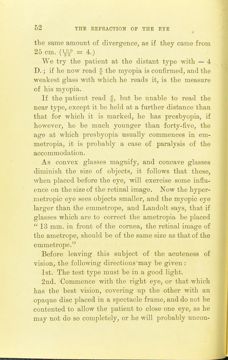 the same amount of divergence, as if they came from 25 cm. (VV = 4.) We try the patient at the distant type with — 4 D.; if he now read |- the myopia is confirmed, and the weakest glass with which he reads it, is the measure of his myopia. If the patient read but be unable to read the near type, except it be held at a further distance than that for which it is marked, he has presbyopia, if however, he be much younger than forty-five, the age at which presbyopia usually commences in em- metropia, it is probably a case of paralysis of the accommodation. As convex glasses magnify, and concave glasses diminish the size of objects, it follows that these, when placed before the eye, will exercise some influ- ence on the size of the retinal image. Now the hyper- metropic eye sees objects smaller, and the myopic eye larger than the emmetrope, and Landolt says, that if glasses which are to correct the ametropia be placed 13 mm. in front of the cornea, the retinal image of the ametrope, should be of the same size as that of the emmetrope. Before leaving this subject of the acuteness of vision, the following directions may be given: 1st. The test type must be in a good light. 2nd. Commence with the right eye, or that which has the best vision, covering up the other with an opaque disc placed in a spectacle frame, and do not be contented to allow the patient to close one eye, as he may not do so completely, or he will probably uucon-