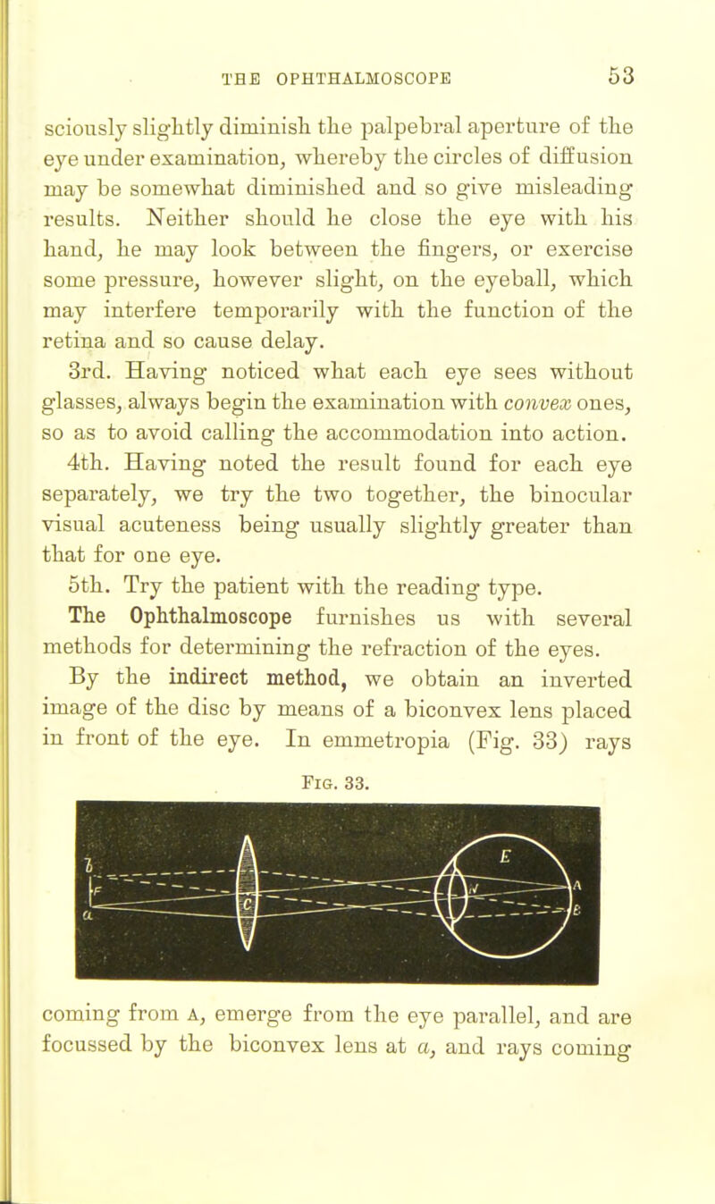sciously sliglitly diminisli the palpebral aperture of the eye under examination, whereby the circles of diffusion may be somewhat diminished and so give misleading results. Neither should he close the eye with his hand, he may look between the fingers, or exercise some pressure, however slight, on the eyeball, which may interfere tempox-arily with the function of the retina and so cause delay. 3rd. Having noticed what each eye sees without glasses, always begin the examination with convex ones, so as to avoid calling the accommodation into action. 4th. Having noted the result found for each eye separately, we try the two together, the binocular visual acuteness being usually slightly greater than that for one eye. 5th. Try the patient with the reading type. The Ophthalmoscope furnishes us with several methods for determining the refraction of the eyes. By the indirect method, we obtain an inverted image of the disc by means of a biconvex lens placed in front of the eye. In emmetropia (Fig. 33) rays Fig. 33. coming from A, emerge from the eye parallel, and are focussed by the biconvex lens at a, and rays coming