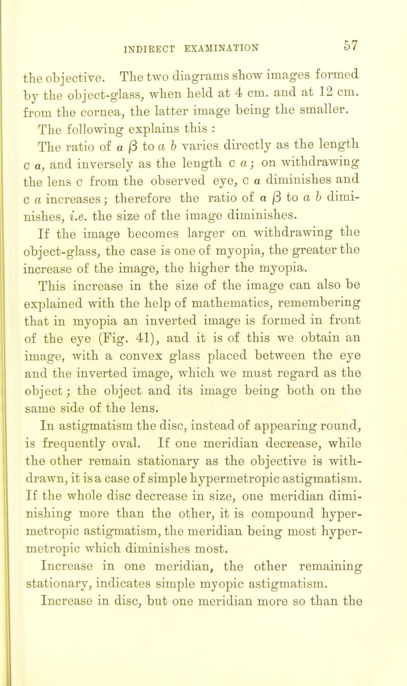 the objective. The two diagrams show images formed by the object-glass, when held at 4 cm. and at 12 cm. from the cornea, the latter image being the smaller. The following explains this : The ratio of a ^ to a & varies directly as the length C a, and inversely as the length c a; on withdrawing the lens c from the observed eye, c a diminishes and C a increases; therefore the ratio oi a (5 to a b dimi- nishes, i.e. the size of the image diminishes. If the image becomes larger on withdrawing the object-glass, the case is one of myopia, the greater the increase of the image, the higher the myopia. This increase in the size of the image can also be explained with the help of mathematics, remembering that in myopia an inverted image is formed in front of the eye (Fig. 41), and it is of this we obtain an image, with a convex glass placed between the eye and the inverted image, which we must regard as the object; the object and its image being both on the same side of the lens. In astigmatism the disc, instead of appearing round, is frequently oval. If one meridian decrease, while the other remain stationary as the objective is with- drawn, it is a case of simple hypermetropic astigmatism. If the whole disc decrease in size, one meridian dimi- nishing more than the other, it is compound hyper- metropic astigmatism, the meridian being most hyper- metropic which diminishes most. Increase in one meridian, the other remaining stationary, indicates simple myopic astigmatism. Increase in disc, but one meridian more so than the