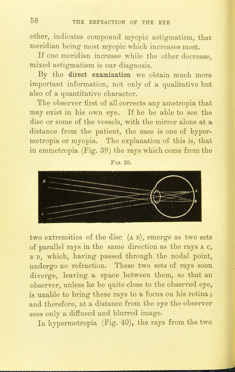 68 other, indicates compound myopic astigmatism, ttat meridian being most myopic whicli increases most. If one meridian increase while the other decrease, mixed astigmatism is our diagnosis. By the direct examination we obtain much more important information, not only of a quaUtative but also of a quantitative character. The observer first of all corrects any ametropia that may exist in his own eye. If he be able to see the disc or some of the vessels, with the mirror alone at a distance from the patient, the case is one of hyper- metropia or myopia. The explanation of this is, that in emmetropia (Fig. 39) the rays which come from the Fig. 39. two extremities of the disc (a b), emerge as two sets of parallel rays in the same direction as the rays A c, B D, which, having passed through the nodal point, undergo no refraction. These two sets of rays soon diverge, leaving a space between them, so that an observer, unless he be quite close to the observed eye, is unable to bring these rays to a focus on his retina; and therefore, at a distance from the eye the observer sees only a diffused and blurred image. In hypermetropia (Fig. 40), the rays from the two