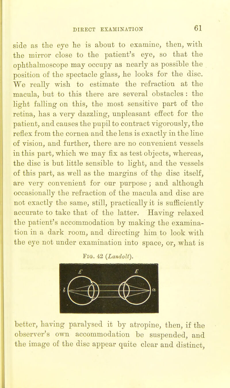 side as the eye lie is about to examine, then, with the mirror close to the patient's eye, so that the ophthalmoscope may occupy as nearly as possible the position of the spectacle glass, he looks for the disc. We really wish to estimate the refraction at the macula, but to this there are several obstacles : the light falling on this, the most sensitive part of the retina, has a very dazzling, unpleasant effect for the patient, and causes the pupil to contract vigorously, the reflex from the cornea and the lens is exactly in the line of vision, and further, there are no convenient vessels in this part, which we may fix as test objects, whereas, the disc is but little sensible to light, and the vessels of this part, as well as the margins of the disc itself, are very convenient for our purpose; and although occasionally the refraction of the macula and disc are not exactly the same, still, practically it is sufiiciently accurate to take that of the latter. Having relaxed the patient's accommodation by making the examina- tion in a dark room, and directing him to look with the eye not under examination into space, or, what is Fig. 42 {Landolt). better, having paralysed it by atropine, then, if the observer's own accommodation be suspended, and the image of the disc appear quite clear and distinct.