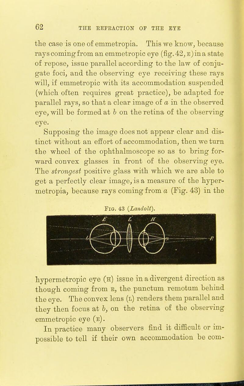 the case is one of emmetropia. This we know, because rays coming from an emmetropic eye (fig. 4<2, E)ina state of repose, issue parallel according to the law of conju- gate focij and the observing eye receiving these rays willj if emmetropic with its accommodation suspended (which often requires great practice), be adapted for parallel rays, so that a clear image of a in the observed eye, will be formed at b on the retina of the observing eye. Supposing the image does not appear clear and dis- tinct without an effort of accommodation, then we turn the wheel of the ophthalmoscope so as to bring for- ward convex glasses in front of the observing eye. The strongest positive glass with which we are able to get a perfectly clear image, is a measure of the hyper- metropia, because rays coming from a (Fig. 43) in the Fig. 43 (Landolt). £ L If hypermetropic eye (h) issue in a divergent direction as though coming from E, the punctum remotum behind the eye. The convex lens (l) renders them parallel and they then focus at h, on the retina of the observing emmetropic eye (e). In practice many observers find it difficult or im- possible to tell if their own accommodation be com-