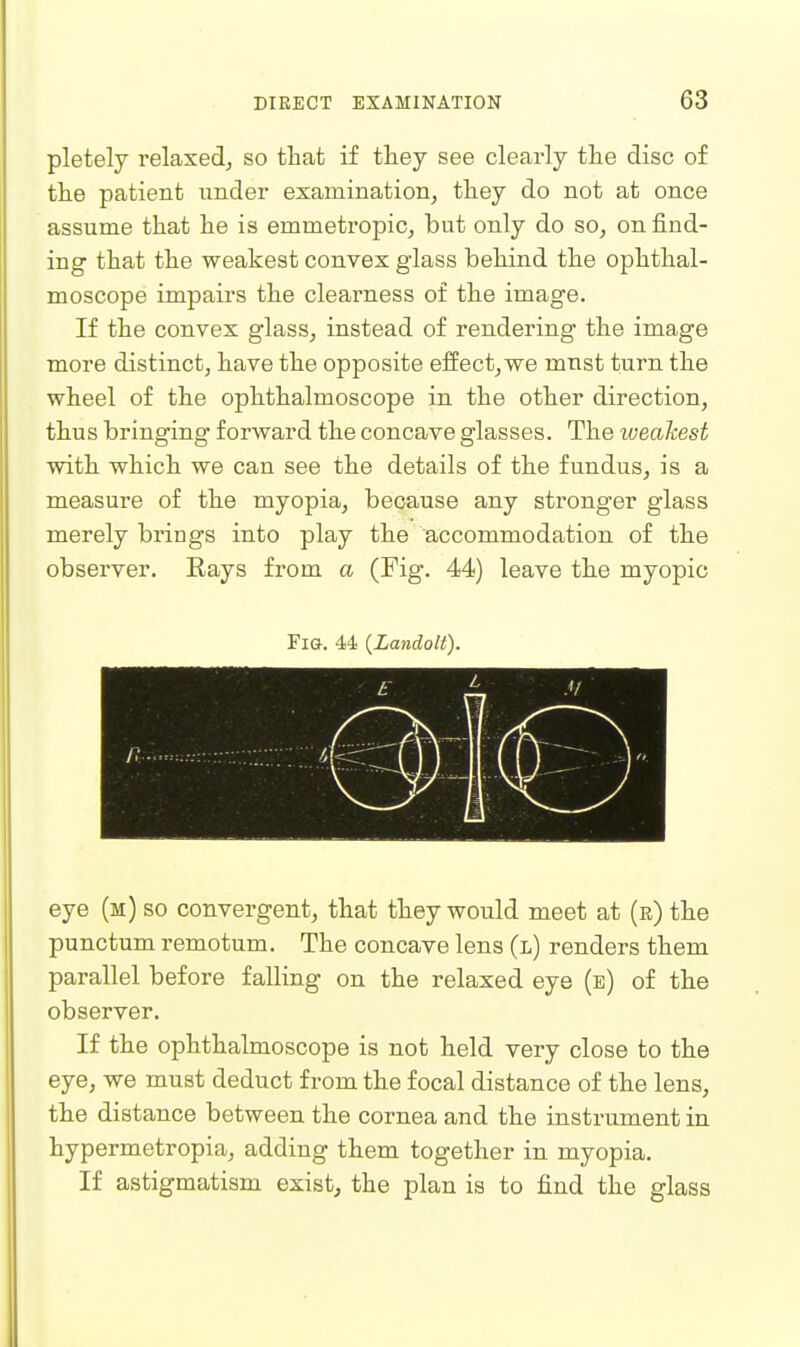 pletely relaxed^ so that if they see clearly the disc of the patient under examination, they do not at once assume that he is emmetropic, but only do so, on find- ing that the weakest convex glass behind the ophthal- moscope impairs the clearness of the image. If the convex glass, instead of rendering the image more distinct, have the opposite effect,we must turn the wheel of the ophthalmoscope in the other direction, thus bringing forward the concave glasses. The weakest with which we can see the details of the fundus, is a measure of the myopia, because any stronger glass merely brings into play the accommodation of the observer. Eays from a (Fig. 44) leave the myopic Fig. 44 {Landolt). eye (m) so convergent, that they would meet at (r) the punctum remotum. The concave lens (l) renders them parallel before falling on the relaxed eye (e) of the observer. If the ophthalmoscope is not held very close to the eye, we must deduct from the focal distance of the lens, the distance between the cornea and the instrument in hypermetropia, adding them together in myopia. If astigmatism exist, the plan is to find the glass