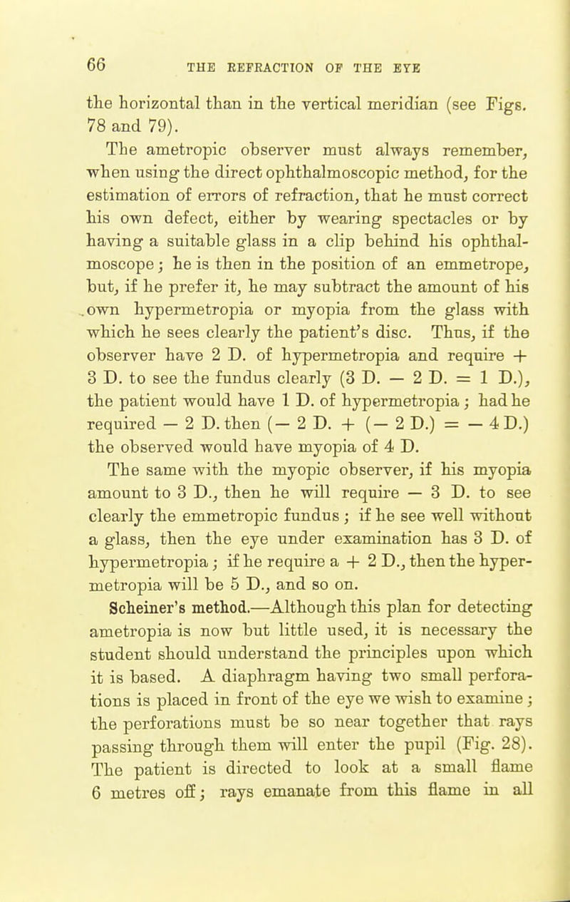 the horizontal than in the vertical meridian (see Figs, 78 and 79). The ametropic observer must always remember, when using the direct ophthalmoscopic method, for the estimation of errors of refraction, that he must correct his own defect, either by wearing spectacles or by having a suitable glass in a clip behind his ophthal- moscope ; he is then in the position of an emmetrope, but, if he prefer it, he may subtract the amount of his own hypermetropia or myopia from the glass with which he sees clearly the patient's disc. Thus, if the observer have 2 D. of hypermetropia and require + 3 D. to see the fundus clearly (3 D. - 2 D. = 1 D.), the patient would have 1 D. of hypermetropia ; had he required - 2D. then (- 2 D. + (- 2 D.) = - 4 D.) the observed would have myopia of 4 D. The same with the myopic observer, if his myopia amount to 3 D., then he will require — 3D. to see clearly the emmetropic fundus ; if he see well without a glass, then the eye under examination has 3 D. of hypermetropia; if he require a + 2 D., then the hyper- metropia will be 5 D., and so on. Scheiner's method.—Although this plan for detecting ametropia is now but little used, it is necessary the student should understand the principles upon which it is based. A diaphragm having two small perfora- tions is placed in front of the eye we wish to examine ; the perforations must be so near together that rays passing through them will enter the pupil (Fig. 28). The patient is directed to look at a small flame 6 metres ofij rays emanate from this flame in all