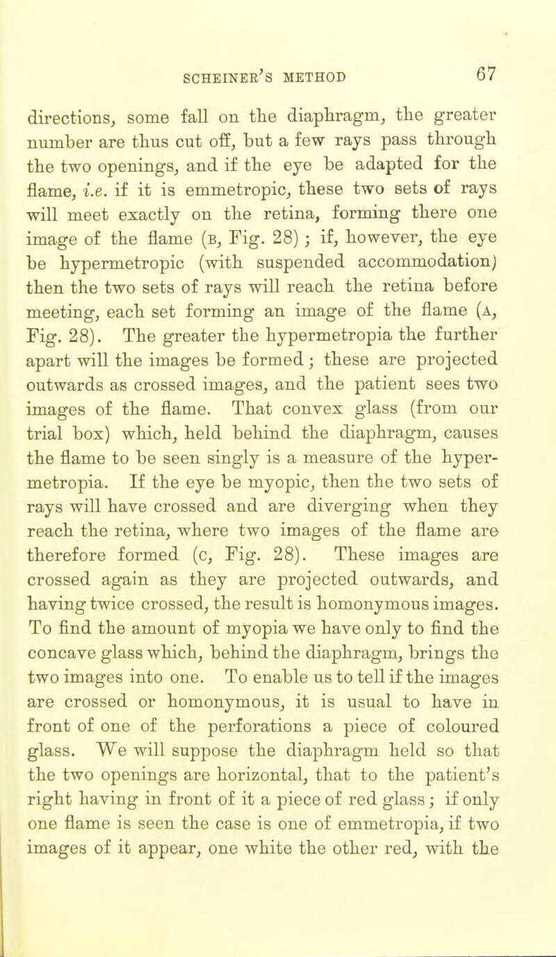 directions^ some fall on tlie diapliragm, the greater number are tlius cut off, but a few rays pass tlirougli the two openings, and if the eye be adapted for the flame, i.e. if it is emmetropic, these two sets of rays will meet exactly on the retina, forming there one image of the flame (b. Fig. 28) ; if, however, the eye be hypermetropic (with suspended accommodation J then the two sets of rays will reach the retina before meeting, each set forming an image of the flame (a, Fig. 28). The greater the hypermetropia the further apart will the images be formed ; these are projected outwards as crossed images, and the patient sees two images of the flame. That convex glass (from our trial box) which, held behind the diaphragm, causes the flame to be seen singly is a measure of the hyper- metropia. If the eye be myopic, then the two sets of rays will have crossed and are diverging when they reach the retina, where two images of the flame are therefore formed (c. Fig. 28). These images are crossed again as they are projected outwards, and having twice crossed, the result is homonymous images. To find the amount of myopia we have only to find the concave glass which, behind the diaphragm, brings the two images into one. To enable us to tell if the images are crossed or homonymous, it is usual to have in front of one of the perforations a piece of coloured glass. We will suppose the diaphragm held so that the two openings are horizontal, that to the patient's right having in front of it a piece of red glass; if only one flame is seen the case is one of emmetropia, if two images of it appear, one white the other red, with the