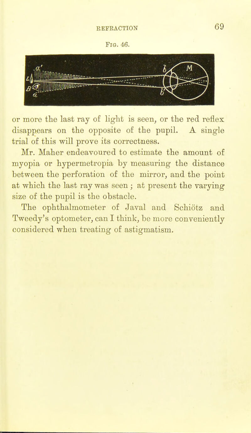 REFRACTION or more tlie last ray of light is seen, or the red reflex disappears on the opposite of the pupil. A single trial of this will prove its correctness. Mr. Maher endeavoured to estimate the amount of myopia or hypermetropia by measuring the distance between the perforation of the mirror, and the point at which the last ray was seen; at present the varying size of the pupil is the obstacle. The ophthalmometer of Javal and Schiotz and Tweedy's optometer, can I think, be more conveniently considered when treating of astigmatism.