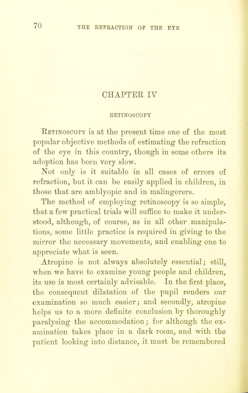 CHAPTER IV RETINOSCOPY Retinoscopy is at the present time one of the most popular objective methods of estimating the refraction of the eye in this country, though in some others its adoption has been very slow. Not only is it suitable in all cases of errors of refraction, but it can be easily applied in children, in those that are amblyopic and in malingerers. The method of employing retinoscopy is so simple, that a few practical trials will suffice to make it under- stood, although, of course, as in all other manipula- tions, some little practice is required in giving to the mirror the necessary movements, and enabling one to appreciate what is seen. Atropine is not always absolutely essential; still, when we have to examine young people and children, its use is most certainly advisable. In the first place, the consequent dilatation of the pupil renders our examination so much easier; and secondly, atropine helps us to a more definite conclusion by thoroughly paralysing the accommodation; for although the ex- amination takes place in a dark room, and with the patient looking into distance, it must be remembered