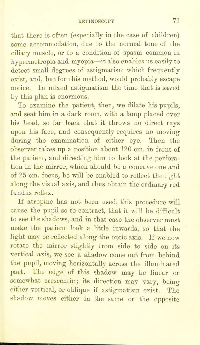 that there is often (especially in the case of children) some accommodation, due to the normal tone of the ciliary muscle, or to a condition of spasm common in hypermetropia and myopia—it also enables us easily to detect small degrees of astigmatism which frequently exist, and, but for this method, would probably escape notice. In mixed astigmatism the time that is saved by this plan is enormous. To examine the patient, then, we dilate his pupils, and seat him in a dark room, with a lamp placed over his head, so far back that it throws no direct rays upon his face, and consequently requires no moving during the examination of either eye. Then the observer takes up a position about 120 cm. in front of the patient, and directing him to look at the perfora- tion in the mirror, which should be a concave one and of 25 cm. focus, he will be enabled to reflect the light along the visual axis, and thus obtain the ordinary red fundus reflex. If atropine has not been used, this procedure will cause the pupil so to contract, that it will be difficult to see the shadows, and in that case the observer must make the patient look a little inwards, so that the light may be reflected along the optic axis. If we now rotate the mirror slightly from side to side on its vertical axis, we see a shadow come out from behind the pupil, moving horizontally across the illuminated part. The edge of this shadow may be linear or somewhat crescentic; its direction may vary, being either vertical, or obHque if astigmatism exist. The shadow moves either in the same or the opposite