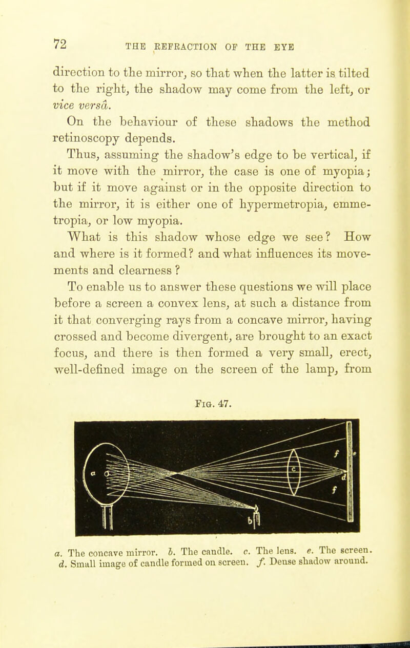 direction to the mirroPj so that when the latter is tilted to the rightj the shadow may come from the left, or vice versa. On the behaviour of these shadows the method retinoscopy depends. Thus, assuming the shadow's edge to be vertical, if it move with the mirror, the case is one of myopia; but if it move against or in the opposite direction to the mirror, it is either one of hypermetropia, emme- tropia, or low myopia. What is this shadow whose edge we see? How and where is it formed? and what influences its move- ments and clearness ? To enable us to answer these questions we will place before a screen a convex lens, at such a distance from it that converging rays from a concave mirror, having crossed and become divergent, are brought to an exact focus, and there is then formed a very small, erect, well-defined image on the screen of the lamp, from Fig. 47. a. The concave mirrnr. J. The candle, c. The lens. e. The screen. d. Small image of candle formed on screen. /. Dense shadow around.