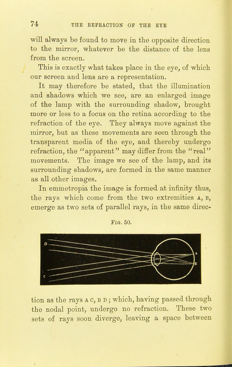 will always be found to move in tlie opposite direction to tlie mirror, whatever be tbe distance of tlie lens from tbe screen. Tbis is exactly what takes place in tbe eye, of wbicb our screen and lens are a representation. It may tberefore be stated, tbat tbe illumination and sbadows wbicb we see, are an enlarged image of tbe lamp witb tbe surrounding sbadow, brougbt more or less to a focus on tbe retina according to tbe refraction of tbe eye. Tbey always move against tbe mirror, but as tbese movements are seen tbrougb tbe transparent media of tbe eye, and tbereby undergo refraction, tbe apparent may differ from tbe real movements. Tbe image we see of tbe lamp, and its surrounding sbadows, are formed in tbe same manner as all otber images. In emmetropia tbe image is formed at infinity tbus, tbe rays wbicb come from tbe two extremities A, b, emerge as two sets of parallel rays, in tbe same direc- FiG. 50. tion as tbe rays A C, b d j wbicb, having passed through the nodal point, undergo no refraction. These two sets of rays soon diverge, leaving a space between