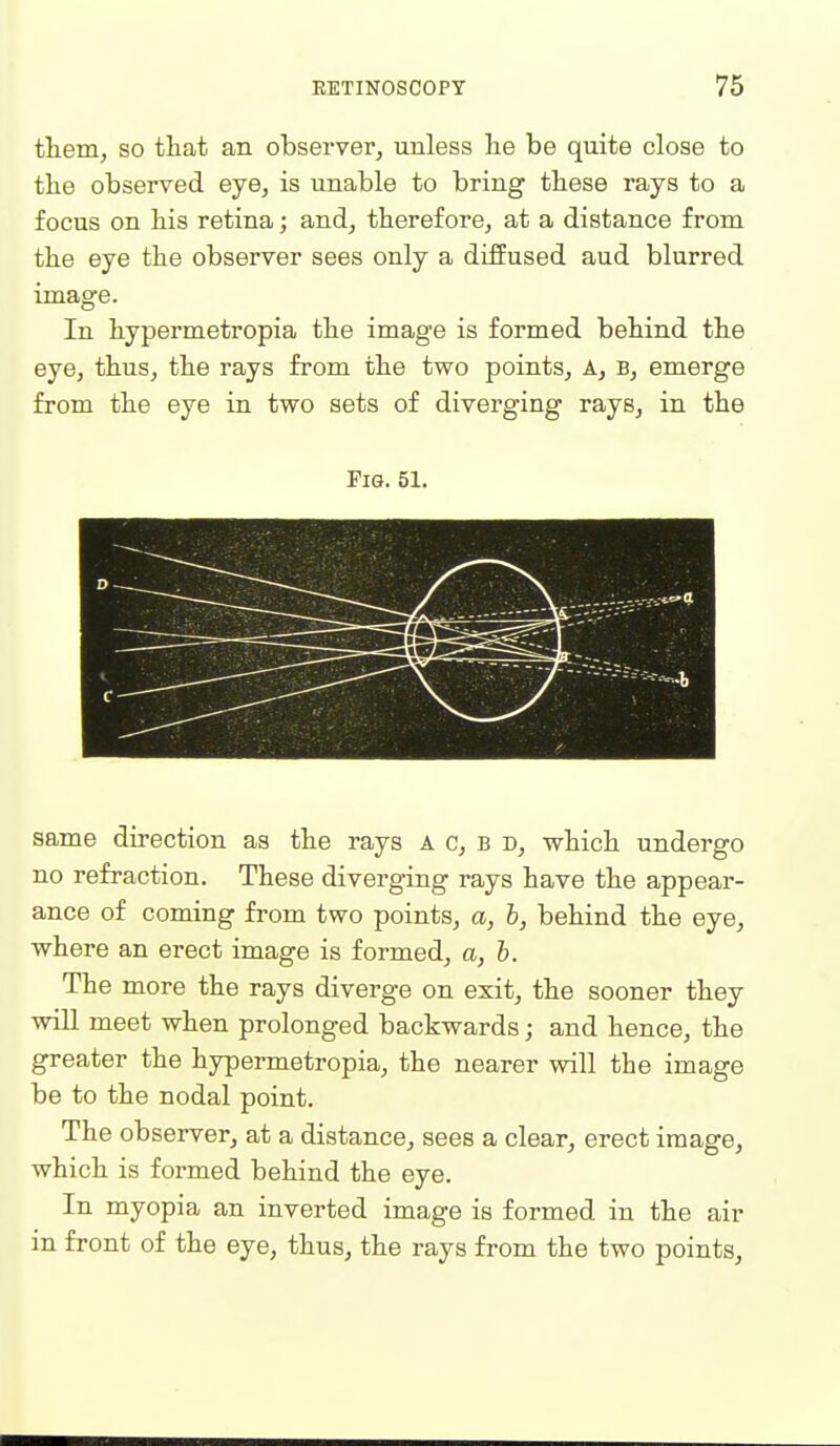them, so that an observer^ unless lie be quite close to the observed eye, is unable to bring these rays to a focus on his retina; and, therefore, at a distance from the eye the observer sees only a diffused aud blurred image. In hypermetropia the image is formed behind the eye, thus, the rays from the two points. A, B, emerge from the eye in two sets of diverging rays, in the Fig. 51. same direction as the rays a c, b d, which undergo no refraction. These diverging rays have the appear- ance of coming from two points, a, b, behind the eye, where an erect image is formed, a, b. The more the rays diverge on exit, the sooner they will meet when prolonged backwards; and hence, the greater the hypermetropia, the nearer will the image be to the nodal point. The observer, at a distance, sees a clear, erect image, which is formed behind the eye. In myopia an inverted image is formed in the air in front of the eye, thus, the rays from the two points,