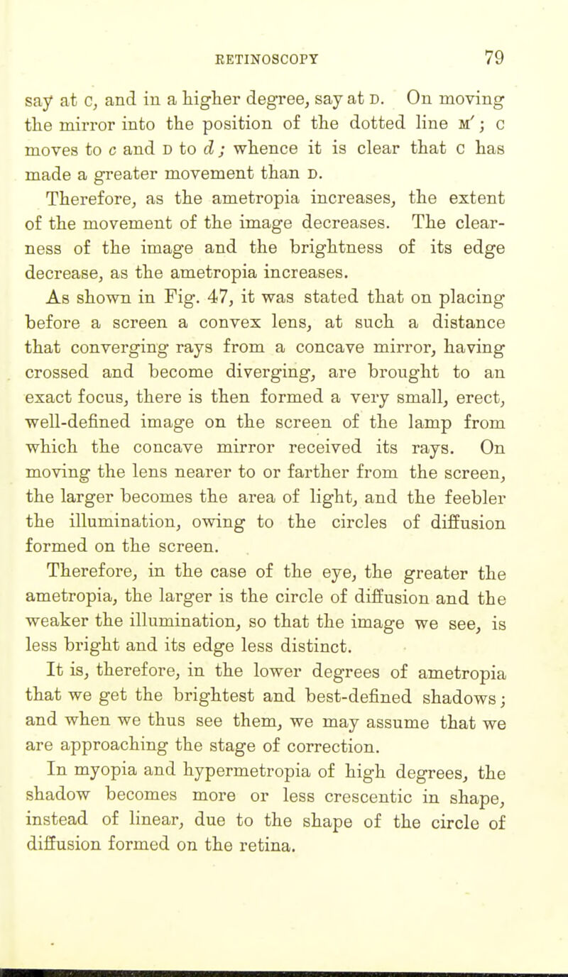 say at c, and in a higher degree, say at D. On moving the mirror into the position of the dotted line m' ; c moves to c and b to d ; whence it is clear that c has made a greater movement than d. Therefore, as the ametropia increases, the extent of the movement of the image decreases. The clear- ness of the image and the brightness of its edge dec VQSjSOy 9jS the ametropia increases. As shown in Fig. 47, it was stated that on placing before a screen a convex lens, at such a distance that converging rays from a concave mirror, having crossed and become diverging, are brought to an exact focus, there is then formed a very small, erect, well-defined image on the screen of the lamp from which the concave mirror received its rays. On moving the lens nearer to or farther from the screen, the larger becomes the area of light, and the feebler the illumination, owing to the circles of diffusion formed on the screen. Therefore, in the case of the eye, the greater the ametropia, the larger is the circle of diffusion and the weaker the illumination, so that the image we see, is less bright and its edge less distinct. It is, therefore, in the lower degrees of ametropia that we get the brightest and best-defined shadows; and when we thus see them, we may assume that we are approaching the stage of correction. In myopia and hypermetropia of high degrees, the shadow becomes more or less crescentic in shape, instead of hnear, due to the shape of the circle of diffusion formed on the retina.