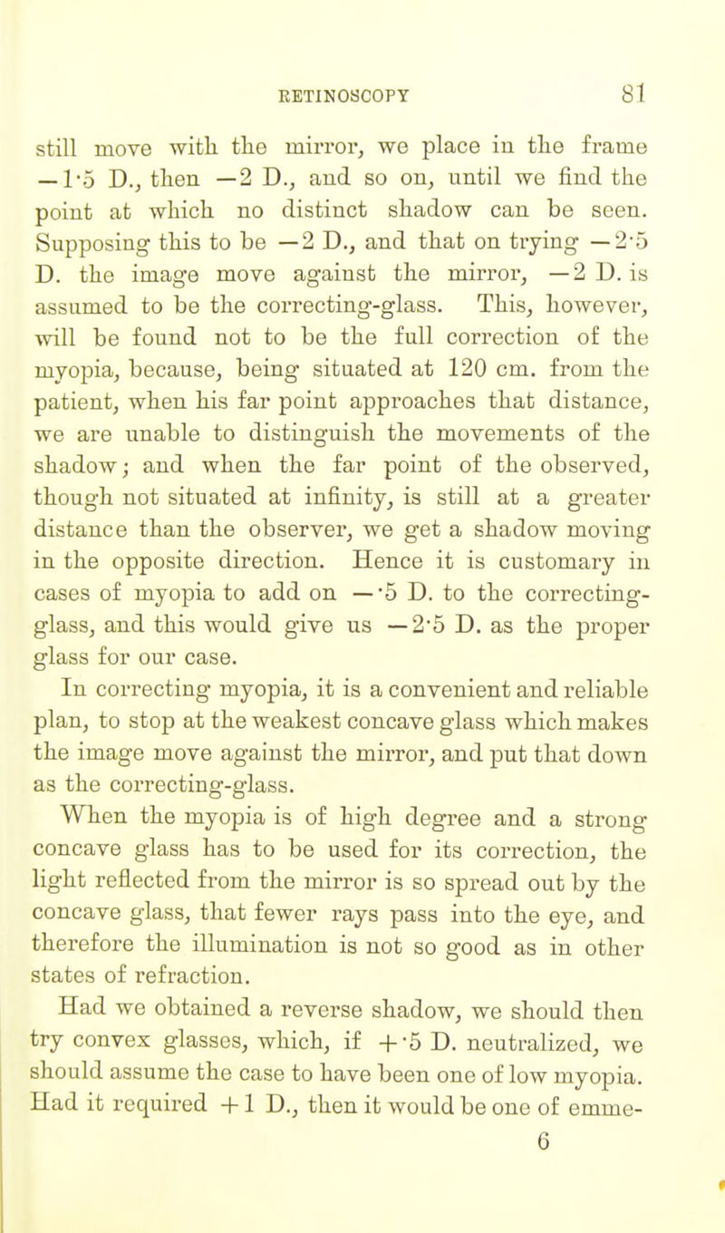 still move with the mirror, we place in the frame —15 D., then —2 D., and so on, until we find the point at which no distinct shadow can be seen. Supposing this to be —2 D., and that on trying —2-5 D. the image move against the mirror, —2D. is assumed to be the correcting-glass. This, however, will be found not to be the full correction of the myopia, because, being situated at 120 cm. from the patient, when his far point approaches that distance, we are unable to distinguish the movements of the shadow; and when the far point of the observed, though not situated at infinity, is still at a greater distance than the observer, we get a shadow moving in the opposite direction. Hence it is customary in cases of myopia to add on —5 D. to the correcting- glass, and this would give us — 2*5 D. as the proper glass for our case. In correcting myopia, it is a convenient and reliable plan, to stop at the weakest concave glass which makes the image move against the mirror, and put that down as the correcting-glass. When the myopia is of high degree and a strong concave glass has to be used for its correction, the light reflected from the mirror is so spread out by the concave glass, that fewer rays pass into the eye, and therefore the illumination is not so good as in other states of refraction. Had we obtained a reverse shadow, we should then try convex glasses, which, if +-5 D. neutralized, we should assume the case to have been one of low myopia. Had it required +1 D., then it would be one of emme- 6