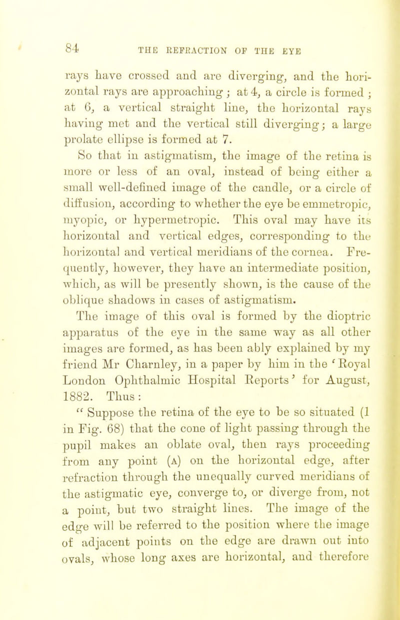 rays liave crossed and are diverging, and the hori- zontal rays are approaching ; at 4, a circle is formed ; at 6, a vertical straight line, the horizontal rays having met and the vertical still diverging; a large prolate ellipse is formed at 7. So that in astigmatism, the image of the retina is more or less of an oval, instead of being either a small well-defined image of the candle, or a circle of diffusion, according to whether the eye be emmetropic, myopic, or hypermetropic. This oval may have its horizontal and vertical edges, corresponding to the horizontal and vertical meridians of the cornea. Fre- quently, however, they have an intermediate position, which, as will be presently shown, is the cause of the oblique shadows in cases of astigmatism. The image of this oval is formed by the dioptric apparatus of the eye in the same way as all other images are formed, as has been ably explained by my friend Mr Charnleyj in a paper by him in the 'Royal London Ophthalmic Hospital Eeports' for August, 1882. Thus :  Suppose the retina of the eye to be so situated (1 in Fig. 68) that the cone of light passing through the pupil makes an oblate oval, then rays proceeding from any point (a) on the horizontal edge, after refraction through the unequally curved meridians of the astigmatic eye, converge to, or diverge from, not a point, but two straight lines. The image of the edge will be referred to the position where the image of adjacent points on the edge are drawn out into ovals, whose long axes are horizontal, and therefore