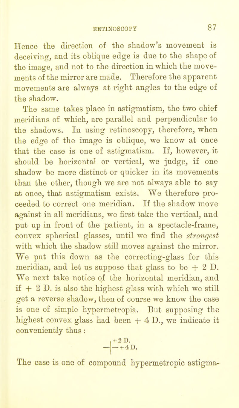 Hence tlie direction of tlie shadow's movement is deceiving, and its oblique edge is due to the shape of the image, and not to the direction in which the move- ments of the mirror are made. Therefore the apparent movements are always at right angles to the edge of the shadow. The same takes place in astigmatism, the two chief meridians of which, are parallel and perpendicular to the shadows. In using retinoscopy, therefore, when the edge of the image is oblique, we know at once that the case is one of astigmatism. If, however, it should be horizontal or vertical, we judge, if one shadow be more distinct or quicker in its movements than the other, though we are not always able to say at once, that astigmatism exists. We therefore pro- ceeded to correct one meridian. If the shadow move against in all meridians, we first take the vertical, and put up in front of the patient, in a spectacle-frame, convex spherical glasses, until we find the strongest with which the shadow still moves against the mirror. We put this down as the correcting-glass for this meridian, and let us suppose that glass to be 2 D. We next take notice of the horizontal meridian, and if -f- 2 D. is also the highest glass with which we still get a reverse shadow, then of course we know the case is one of simple hypermetropia. But supposing the highest convex glass had been + 4 D., we indicate it conveniently thus: + 2D. ■ + 4D. The case is one of compound hypermetropic astigma-