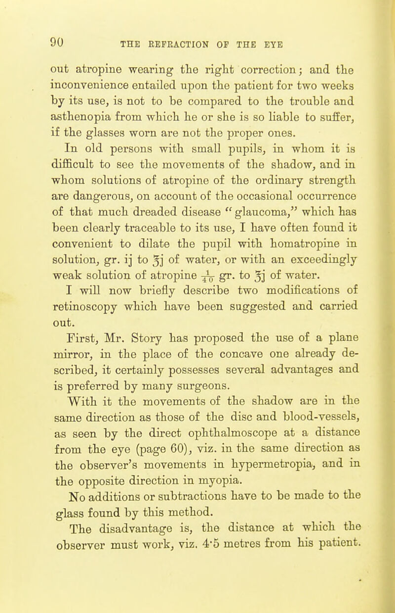out atropine wearing the riglit correction; and tlie inconvenience entailed upon tlie patient for two weeks by its use, is not to be compared to tlie trouble and astlienopia from wbicb lie or she is so liable to suffer, if tbe glasses worn are not the proper ones. In old persons with small pupils, in whom it is difficult to see the movements of the shadow, and in whom solutions of atropine of the ordinary strength are dangerous, on account of the occasional occurrence of that much dreaded disease  glaucoma, which has been clearly traceable to its use, I have often found it convenient to dilate the pupil with homatropine in solution, gr. ij to *] of water, or with an exceedingly weak solution of atropine gr. to jj of water. I will now briefly describe two modifications of retinoscopy which have been suggested and carried out. First, Mr. Story has proposed the use of a plane mirror, in the place of the concave one already de- scribed, it certainly possesses several advantages and is preferred by many surgeons. With it the movements of the shadow are in the same direction as those of the disc and blood-vessels, as seen by the direct ophthalmoscope at a distance from the eye (page 60), viz. in the same direction as the observer's movements in hypermetropia, and in the opposite direction in myopia. No additions or subtractions have to be made to the glass found by this method. The disadvantage is, the distance at which the observer must work, viz. 4-5 metres from his patient.