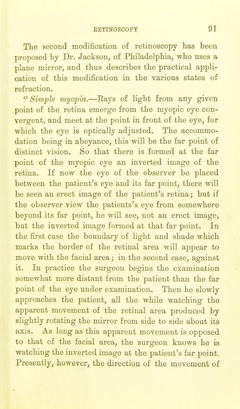 The second modification of retinoscopy has been proposed by Dr. Jackson^ of Philadelphia, who nses a plane mirror, and thus describes the practical appli- cation of this modification in the various states of refraction. Simple myopia.—Eays of light from any given point of the retina emerge from the myopic eye con- vergent, and meet at the point in front of the eye, for which the eye is optically adjusted. The accommo- dation being in abeyance, this will be the far point of distinct vision. So that there is formed at the far point of the myopic eye an inverted image of the retina. If now the eye of the observer be placed between the patient's eye and its far point, there will be seen an erect image of the patient's retina; but if the observer view the patients's eye from somewhere beyond its far point, he will see, not an erect image, but the inverted image formed at that far point. In the first case the boundary of light and shade which marks the border of the retinal area will ajapear to move with the facial area; in the second case, against it. In practice the surgeon begins the examination somewhat more distant from the patient than the far point of the eye under examination. Then he slowly approaches the patient, all the while watching the apparent movement of the retinal area produced by slightly rotating the mirror from side to side about its axis. As long as this apparent movement is opposed to that of the facial area, the surgeon knows he is watching the inverted image at the patient's far point. Presently, however, the direction of the movement of