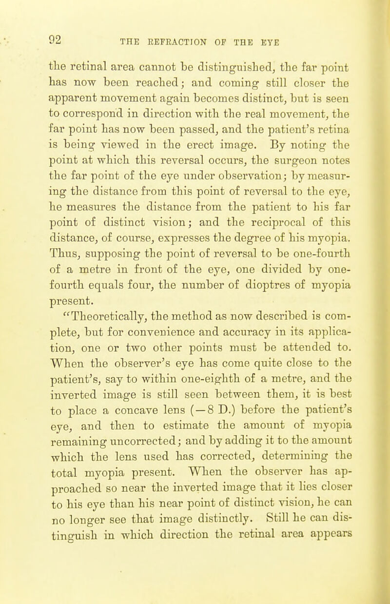 tlie retinal area cannot be distinguisLedj the far point has now been reached; and coming still closer the apparent movement again becomes distinct, but is seen to correspond in direction with the real movement, the far point has now been passed, and the patient's retina is being viewed in the erect image. By noting the point at which this reversal occurs, the surgeon notes the far point of the eye under observation; by measur- ing the distance fi'om this point of reversal to the eye, he measures the distance from the patient to his far point of distinct vision; and the reciprocal of this distance, of course, expresses the degree of his myopia. Thus, supposing the point of reversal to be one-fourth of a metre in front of the eye, one divided by one- fourth equals four, the number of dioptres of myopia present. Theoretically, the method as now described is com- plete, but for convenience and accuracy in its applica- tion, one or two other points must be attended to. When the observer's eye has come quite close to the patient's, say to within one-eighth of a metre, and the inverted image is still seen between them, it is best to place a concave lens ( — 8 D.) before the patient's eye, and then to estimate the amount of myopia remaining uncorrected; and by adding it to the amount which the lens used has corrected, determining the total myopia present. When the observer has ap- proached so near the inverted image that it lies closer to his eye than his near point of distinct vision, he can no longer see that image distinctly. Still he can dis- tinguish in which direction the retinal area appears