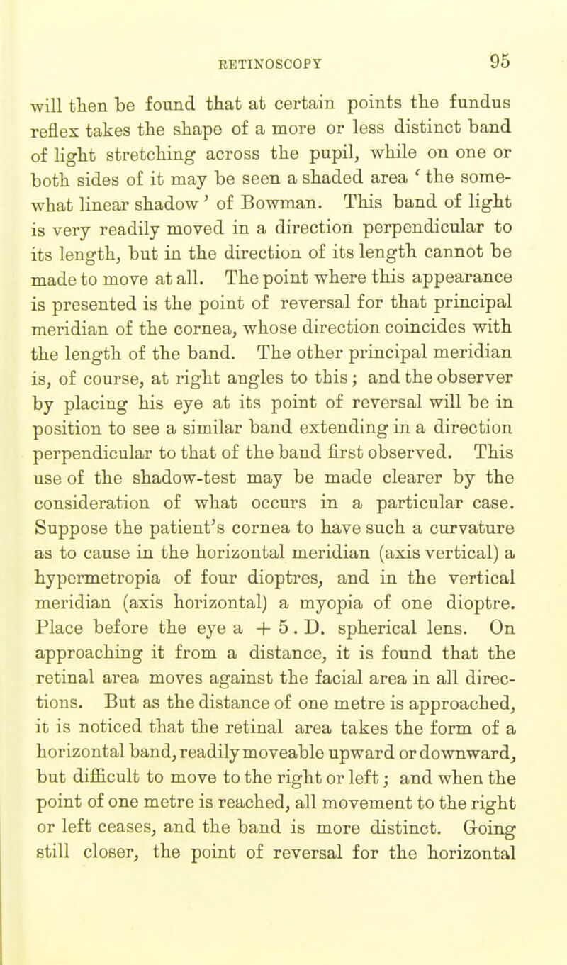 will tlien be found that at certain points the fundus reflex takes the shape of a more or less distinct band of light stretching across the pupil, while on one or both sides of it may be seen a shaded area ' the some- what linear shadow' of Bowman. This band of light is very readily moved in a direction perpendicular to its length, but in the direction of its length cannot be made to move at all. The point where this appearance is presented is the point of reversal for that principal meridian of the cornea, whose direction coincides with the length of the band. The other principal meridian is, of course, at right angles to this; and the observer by placing his eye at its point of reversal will be in position to see a similar band extending in a direction perpendicular to that of the band first observed. This use of the shadow-test may be made clearer by the consideration of what occurs in a particular case. Suppose the patient's cornea to have such a curvature as to cause in the horizontal meridian (axis vertical) a hypermetropia of four dioptres, and in the vertical meridian (axis horizontal) a myopia of one dioptre. Place before the eye a -F 5. D. spherical lens. On approaching it from a distance, it is found that the retinal area moves against the facial area in all direc- tions. But as the distance of one metre is approached, it is noticed that the retinal area takes the form of a horizontal band, readily moveable upward or downward, but difl&cult to move to the right or left; and when the point of one metre is reached, all movement to the right or left ceases, and the band is more distinct. Going still closer, the point of reversal for the horizontal