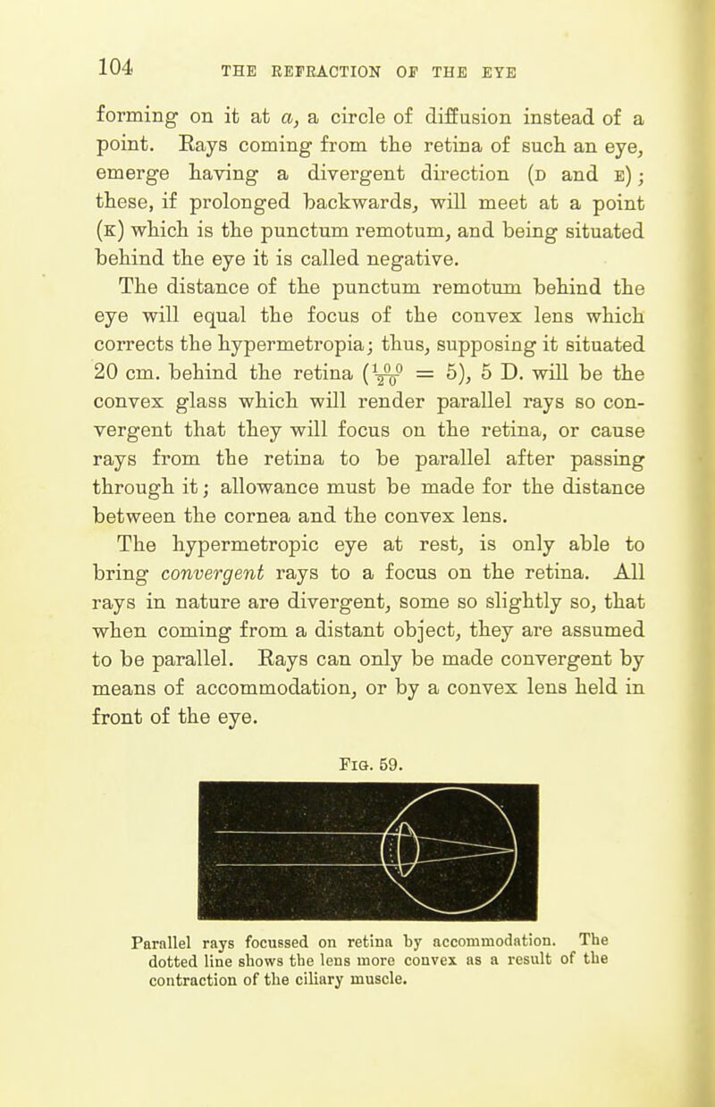forming on it at a, a circle of diffusion instead of a point. Eays coming from tlie retina of such an eye, emerge having a divergent direction (d and e) ; these, if prolonged backwards, wiU meet at a point (k) which is the punctum remotum, and being situated behind the eye it is called negative. The distance of the punctum remotum behind the eye will equal the focus of the convex lens which corrects the hypermetropia; thus, supposing it situated 20 cm. behind the retina (^gV = 5), 5 D. will be the convex glass which will render parallel rays so con- vergent that they will focus on the retina, or cause rays from the retina to be parallel after passing through it; allowance must be made for the distance between the cornea and the convex lens. The hypermetropic eye at rest, is only able to bring convergent rays to a focus on the retina. All rays in nature are divergent, some so slightly so, that when coming from a distant object, they are assumed to be parallel. Rays can only be made convergent by means of accommodation, or by a convex lens held in front of the eye. Fig. 59. Parallel rays focussed on retina by accommodation. The dotted line shows the lens more convex as a result of the contraction of the ciliary muscle.