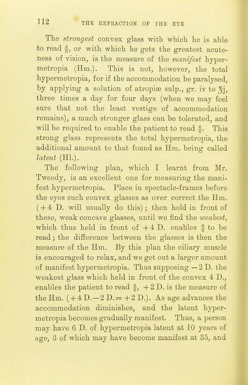 The strongest convex glass witli whicli lie is able to read ^, or witli whicli he gets the greatest acute- ness of vision, is the measure of the manifest hyper- metropia (Hm.). This is not, howeverj the total hypermetropia, for if the accommodation be paralysed, by applying a solution of atropiee sulp., gr. iv to 5j, three times a day for four days (when we may feel sure that not the least vestige of accommodation remains), a much stronger glass can be tolerated, and will be required to enable the patient to read -f. This strong glass represents the total hypermetropia, the additional amount to that found as Hm. being called latent (HI.). The following plan, which I learnt from Mr. Tweedy, is an excellent one for measuring the mani- fest hypermetropia. Place in spectacle-frames before the eyes such convex glasses as over correct the Hm. (+ 4 D. will usually do this) ; then hold in front of these, weak concave glasses, until we find the weakest, which thus held in front of +4 D. enables ^ to be read; the difference between the glasses is then the measure of the Hm. By this plan the ciliary muscle is encouraged to relax, and we get out a larger amount of manifest hypermetropia. Thus supposing — 2D. the weakest glass which held in front of the convex 4 D., enables the patient to read -f, + 2 D. is the measure of the Hm. ( + 4D. — 2D.= +2D.). As age advances the accommodation diminishes, and the latent hyper- metropia becomes gradually manifest. Thus, a person may have 6 D. of hypermetropia latent at 10 years of age, 3 of which may have become manifest at 35, and