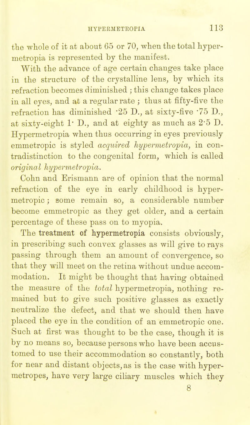 tlie whole of it at about 65 or 70, when the total hyper- metropia is represented by the manifest. With the advance of age certain changes take place in the structure of the crystalHne lens, by which its refraction becomes diminished ; this change takes place in all eyes, and at a regular rate ; thus at fifty-five the refraction has diminished '25 J)., at sixty-five 75 D., at sixty-eight 1* D., and at eighty as much as 2'5 D. Hypermetropia when thus occurring in eyes previously emmetropic is styled acquwed hypermetropia, in con- tradistinction to the congenital form, which is called origina I hypermetropia. Cohn and Erismann are of opinion that the normal refraction of the eye in early childhood is hyper- metropic ; some remain so, a considerable number become emmetropic as they get older, and a certain percentage of these pass on to myopia. The treatment of hypermetropia consists obviously, in prescribing- such convex glasses as will give to rays passing through them an amount of convergence, so that they will meet on the retina without undue accom- modation. It might be thought that having obtained the measure of the total hypermetropia, nothing re- mained but to give such positive glasses as exactly neutralize the defect, and that we should then have placed the eye in the condition of an emmetropic one. Such at first was thought to be the case, though it is by no means so, because persons who have been accus- tomed to use their accommodation so constantly, both for near and distant objects, as is the case with hyper- metropes, have very large ciliary muscles which they 8