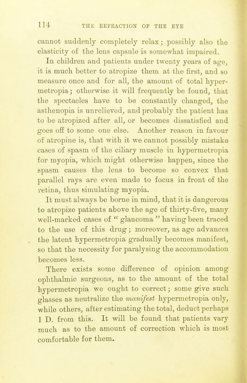 cannot suddenly completely relax; possibly also the elasticity of the lens capsule is somewhat impaired. In children and patients under twenty years of age, it is much better to atropize them at the first, and so measure once and for all, the amount of total hyper- metropia; otherwise it will frequently be found, that the spectacles have to be constantly changed, the asthenopia is unrelieved, and probably the patient has to be atropized after all, or becomes dissatisfied and goes off to some one else. Another reason in favour of atropine is, that with it we cannot possibly mistake cases of spasm of the ciliary muscle in hypermetropia for myopia, which might otherwise happen, since the spasm causes the lens to become so convex that parallel rays are even made to focus in front of the retina, thus simulating myopia. It must always be borne in mind, that it is dangerous to atropize patients above the age of thirty-five, many well-marked cases of glaucoma  having been traced to the use of this drug; moreover, as age advances the latent hypermetropia gradually becomes manifest, so that the necessity for paralysing the accommodation becomes less. There exists some difference of opinion among ophthalmic surgeons, as to the amount of the total hypermetropia we ought to correct; some give such glasses as neutralize the manifest hypermetropia only, while others, after estimating the total, deduct perhaps 1 D. from this. It will be found that patients vary much as to the amount of correction which is most comfortable for them.