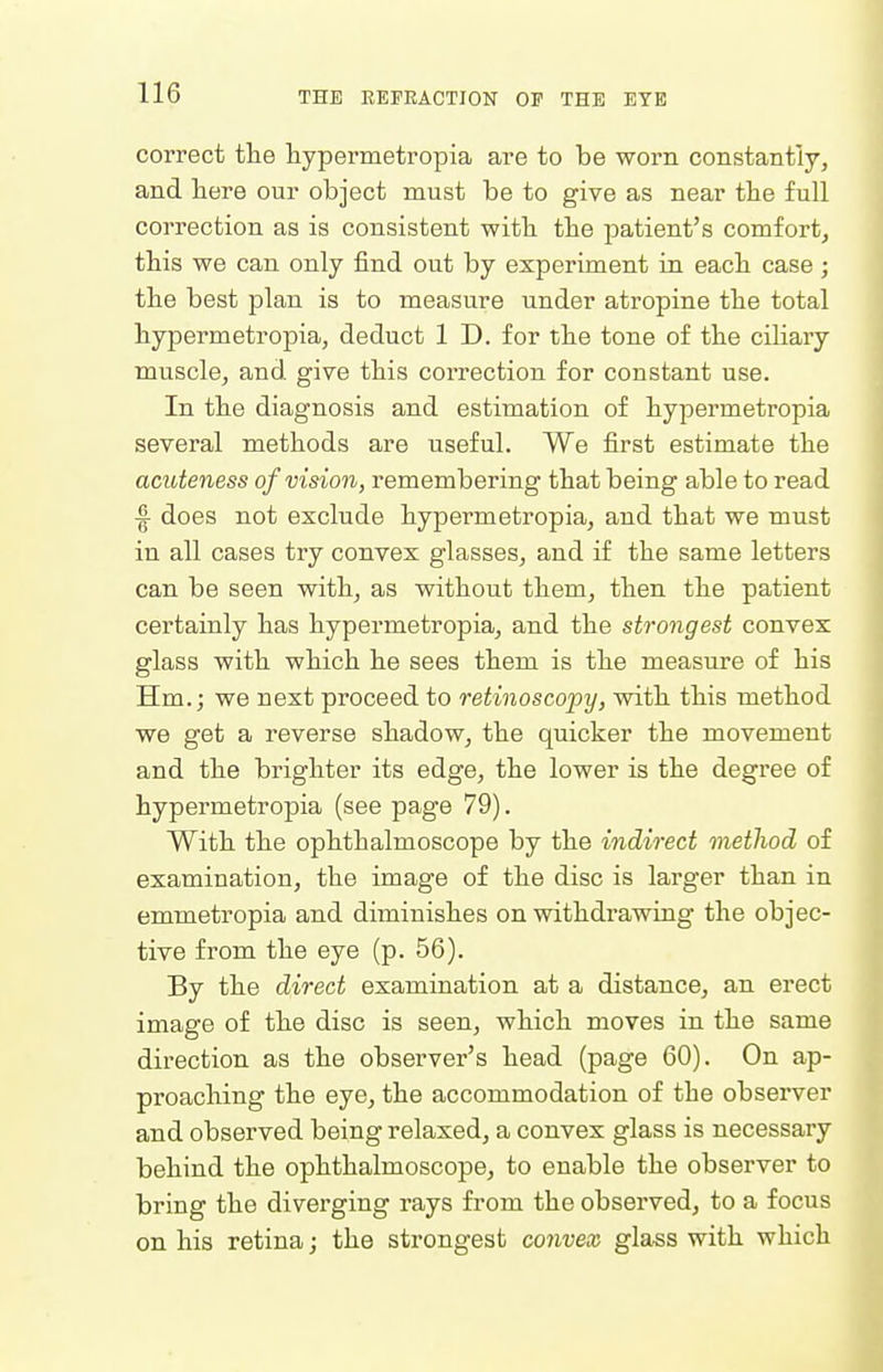 correct the hypermetropia are to be worn constantly, and here our object must be to give as near tbe full correction as is consistent witli the patient's comfort, this we can only find out by experiment in each case; the best plan is to measure under atropine the total hypermetropia, deduct 1 D. for the tone of the ciliary muscle, and give this correction for constant use. In the diagnosis and estimation of hypermetropia several methods are useful. We first estimate the acuteness of vision, remembering that being able to read ■| does not exclude hypermetropia, and that we must in all cases try convex glasses, and if the same letters can be seen with, as without them, then the patient certainly has hypermetropia, and the strongest convex glass with which he sees them is the measure of his Hm.; we next proceed to retinoscopy, with this method we get a reverse shadow, the quicker the movement and the brighter its edge, the lower is the degree of hypermetropia (see page 79). With the ophthalmoscope by the indirect method of examination, the image of the disc is larger than in emmetropia and diminishes on withdrawing the objec- tive from the eye (p. 56). By the direct examination at a distance, an erect image of the disc is seen, which moves in the same direction as the observer's head (page 60). On ap- proaching the eye, the accommodation of the observer and observed being relaxed, a convex glass is necessary behind the ophthalmoscope, to enable the observer to bring the diverging rays from the observed, to a focus on his retina; the strongest convex glass with which