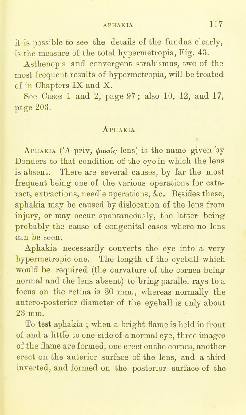APHAKIA ]17 it is possible to see tlie details of tlie fundus clearly, is tlie measure of the total hypermetropia, Fig. 43. Asthenopia and convergent strabismus, two of the most frequent results of hypermetropia, will be treated of in Chapters IX and X. See Cases 1 and 2, page 97; also 10, 12, and 17, page 203. Aphakia Aphakia ('A priv, ^ukoq lens) is the name given by Bonders to that condition of the eye in which the lens is absent. There are several causes, by far the most frequent being one of the various operations for cata- ract, extractions, needle operations, &c. Besides these, aphakia may be caused by dislocation of the lens from injury, or may occur spontaneously, the latter being probably the cause of congenital cases where no lens can be seen. Aphakia necessarily converts the eye into a very hypermetropic one. The length of the eyeball which would be required (the curvature of the cornea being normal and the lens absent) to bring parallel rays to a focus on the retina is 30 mm., whereas normally the antero-posterior diameter of the eyeball is only about 23 mm. To test aphakia ; when a bright flame is held in front of and a little to one side of a normal eye, three images of the flame are formed, one erect on the cornea, another erect on the anterior surface of the lens, and a third inverted, and formed on the posterior surface of the