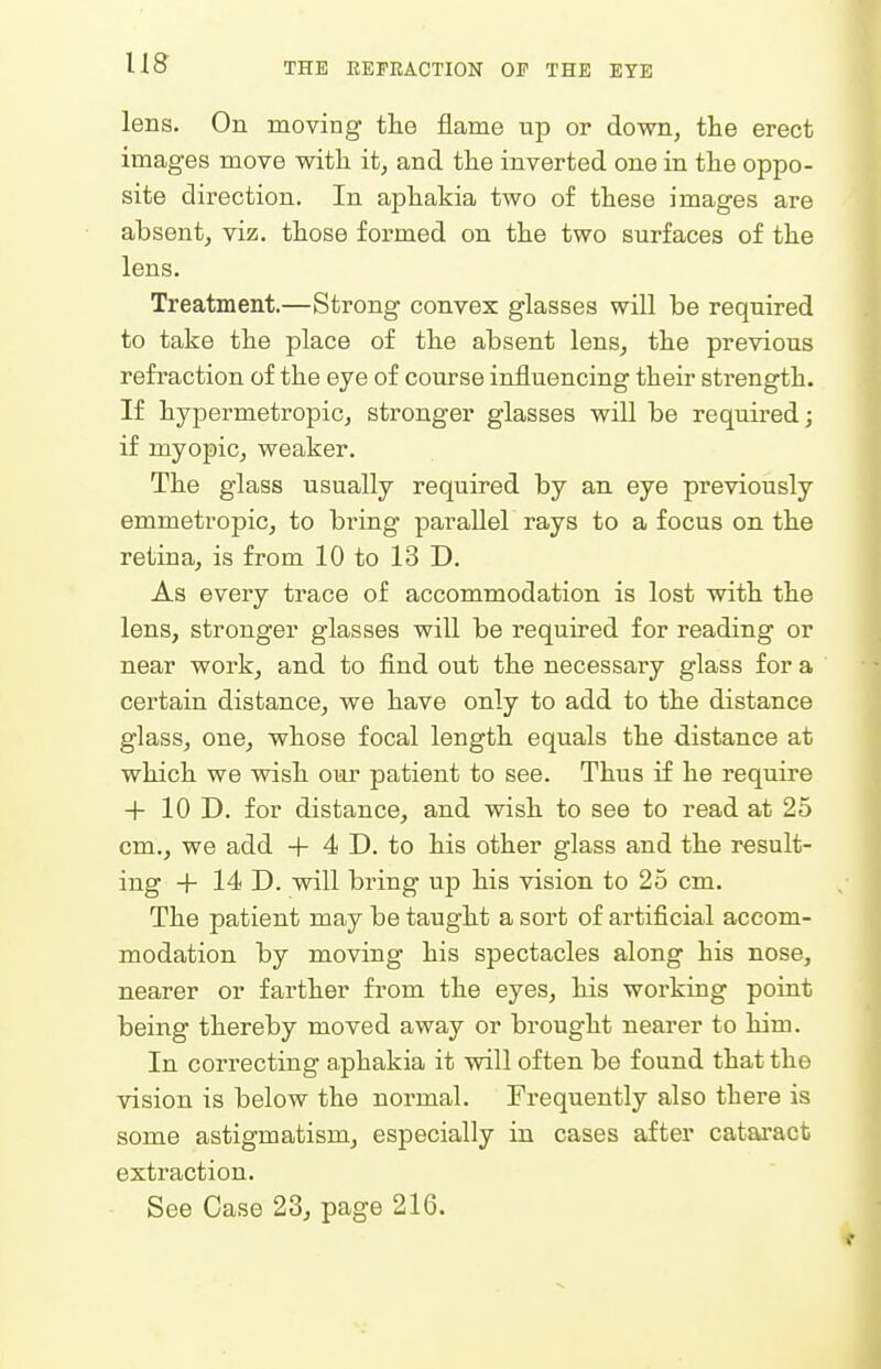 lens. On moving the flame up or down, the erect images move with it, and the inverted one in the oppo- site direction. In aphakia two of these images are absent, viz. those formed on the two surfaces of the lens. Treatment.—Strong convex glasses will be required to take the place of the absent lens, the previous refraction of the eye of course influencing their strength. If hypermetropic, stronger glasses will be required; if myopic, weaker. The glass usually required by an eye previously emmetropic, to bring parallel rays to a focus on the retina, is from 10 to 13 D. As every trace of accommodation is lost with the lens, stronger glasses will be required for reading or near work, and to find out the necessary glass for a certain distance, we have only to add to the distance glass, one, whose focal length equals the distance at which we wish our patient to see. Thus if he require + 10 D. for distance, and wish to see to read at 25 cm., we add + 4 D. to his other glass and the result- ing -f- 14 D. will bring up his vision to 25 cm. The patient may be taught a sort of artificial accom- modation by moving his spectacles along his nose, nearer or farther from the eyes, his working point being thereby moved away or brought nearer to him. In correcting aphakia it will often be found that the vision is below the normal. Frequently also there is some astigmatism, especially in cases after cataract extraction. See Case 23^ page 216.