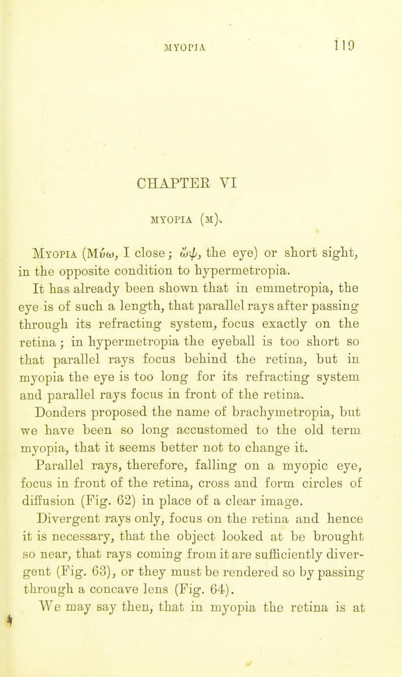 CHAPTER VI MYOPIA (m). Myopia (Muwj I close; wip, tlie eye) or short siglitj in the opposite condition to hypermetropia. It lias already been shown that in emmetropia, the eye is of such a length, that parallel rays after passing through its refracting system, focus exactly on the retina; in hypermetropia the eyeball is too short so that parallel rays focus behind the retina, but in myopia the eye is too long for its refracting system and parallel rays focus in front of the retina. Bonders proposed the name of brachymetropia, but we have been so long accustomed to the old term myopia, that it seems better not to change it. Parallel rays, therefore, falling on a myopic eye, focus in front of the retina, cross and form circles of diffusion (Fig. 62) in place of a clear image. Divergent rays only, focus on the retina and hence it is necessary, that the object looked at be brought so near, that rays coming from it are sufficiently diver- gent (Fig. 63), or they must be rendered so bypassing through a concave lens (Fig. 64). We may say then, that in myopia the retina is at