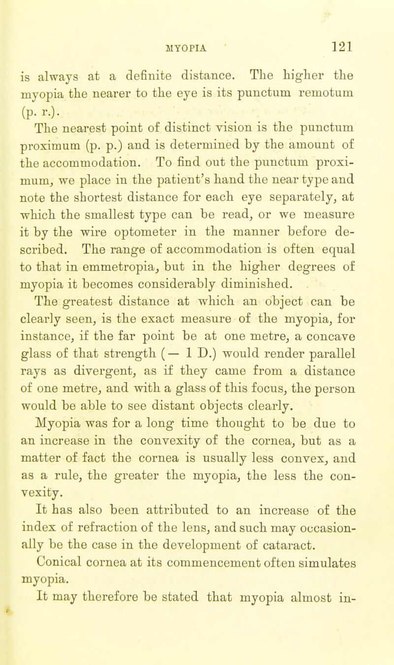 is always at a definite distance. The higher the myopia the nearer to the eye is its punctum remotum The nearest point of distinct vision is the punctum proximum (p. p.) and is determined by the amount of the accommodation. To find out the punctum proxi- mum, we place in tie patient's hand the near type and note the shortest distance for each eye separately, at which the smallest type can be read, or we measure it by the wire optometer in the manner before de- scribed. The range of accommodation is often equal to that in emmetropia, but in the higher degrees of myopia it becomes considerably diminished. . The greatest distance at which an object can be clearly seen, is the exact measure of the myopia, for instance, if the far point be at one metre, a concave glass of that strength (— 1 D.) would render parallel rays as divergent, as if they came from a distance of one metre, and with a glass of this focus, the person would be able to see distant objects clearly. Myopia was for a long* time thought to be due to an increase in the convexity of the cornea, but as a matter of fact the cornea is usually less convex, and as a rule, the greater the myopia, the less the con- vexity. It has also been attributed to an increase of the index of refraction of the lens, and such may occasion- ally be the case in the development of cataract. Conical cornea at its commencement often simulates myopia. It may therefore be stated that myopia almost in-