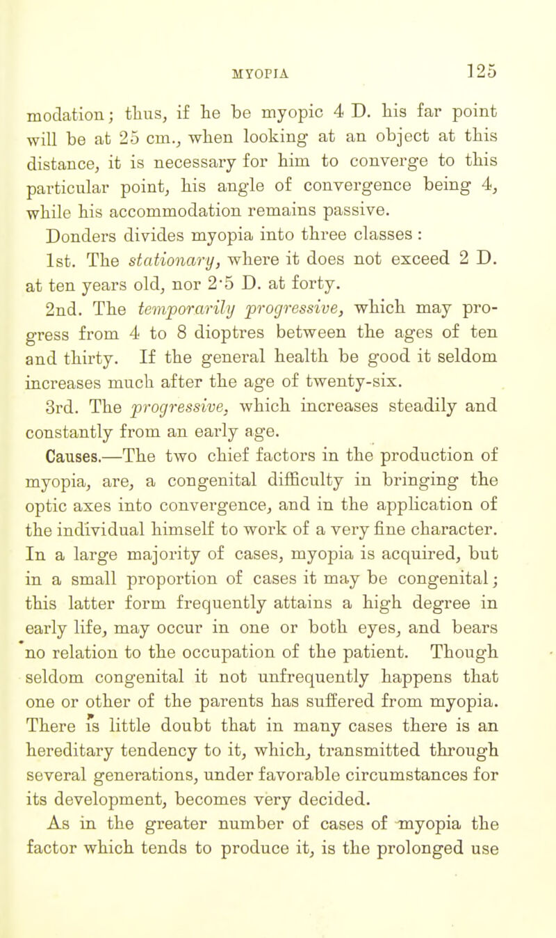 modation; thus, if lie be myopic 4 D. his far point will be at 25 cm.^ wben looking at an object at this distance, it is necessary for him to converge to this particular point, his angle of convergence being 4, while his accommodation remains passive. Donders divides myopia into three classes : 1st. The stationary, where it does not exceed 2 D. at ten years old, nor 2-5 D. at forty. 2nd. The temporarily progressive, which may pro- gress from 4 to 8 dioptres between the ages of ten and thirty. If the general health be good it seldom increases much after the age of twenty-six. 3rd. The progressive, which increases steadily and constantly from an early age. Causes.—The two chief factors in the production of myopia, are, a congenital difficulty in bringing the optic axes into convergence, and in the application of the individual himself to work of a very fine character. In a large majority of cases, myopia is acquired, but in a small proportion of cases it may be congenital; this latter form frequently attains a high degree in early life, may occur in one or both eyes, and bears no relation to the occupation of the patient. Though seldom congenital it not unfrequently happens that one or other of the parents has suffered from myopia. There 's little doubt that in many cases there is an hereditary tendency to it, which, transmitted through several generations, under favorable circumstances for its development, becomes very decided. As in the greater number of cases of -myopia the factor which tends to produce it, is the prolonged use