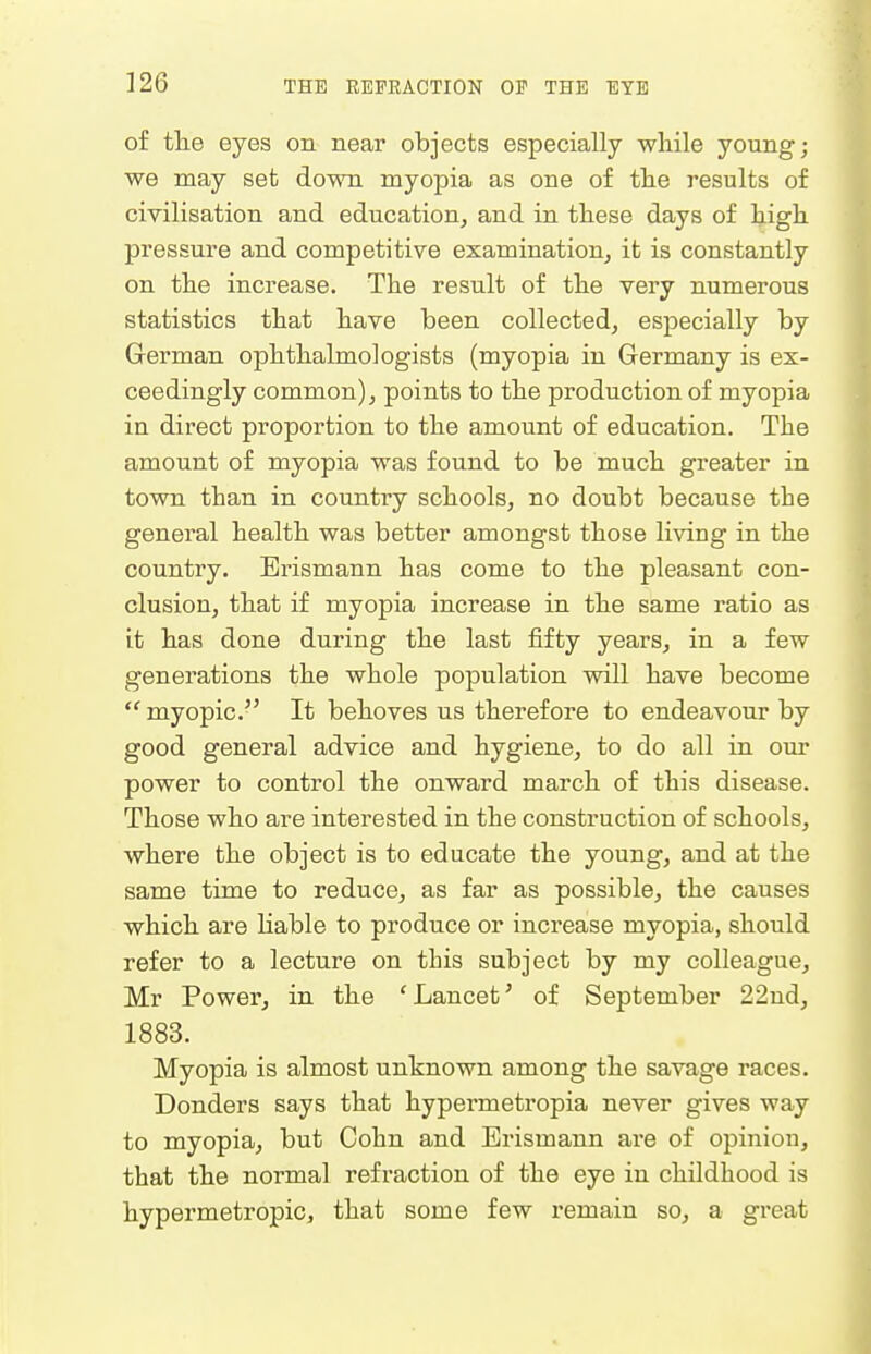 of tlie eyes on near objects especially while young; we may set down myopia as one of the results of civilisation and education^ and in these days of high pressure and competitive examination^ it is constantly on the increase. The result of the very numerous statistics that have been collected^ especially by German ophthalmologists (myopia in Germany is ex- ceedingly common), points to the production of myopia in direct proportion to the amount of education. The amount of myopia was found to be much greater in town than in country schools, no doubt because the general health was better amongst those living in the country. Erismann has come to the pleasant con- clusion, that if myopia increase in the same ratio as it has done during the last fifty years, in a few generations the whole population will have become myopic. It behoves us therefore to endeavour by good general advice and hygiene, to do all in our power to control the onward march of this disease. Those who are interested in the construction of schools, where the object is to educate the young, and at the same time to reduce, as far as possible, the causes which are liable to produce or inci'ease myopia, should refer to a lecture on this subject by my colleague, Mr Power, in the 'Lancet' of September 22ud, 1883. Myopia is almost unknown among the savage races. Bonders says that hypermetropia never gives way to myopia, but Cohn and Erismann are of opinion, that the normal refraction of the eye in childhood is hypermetropic, that some few remain so, a great