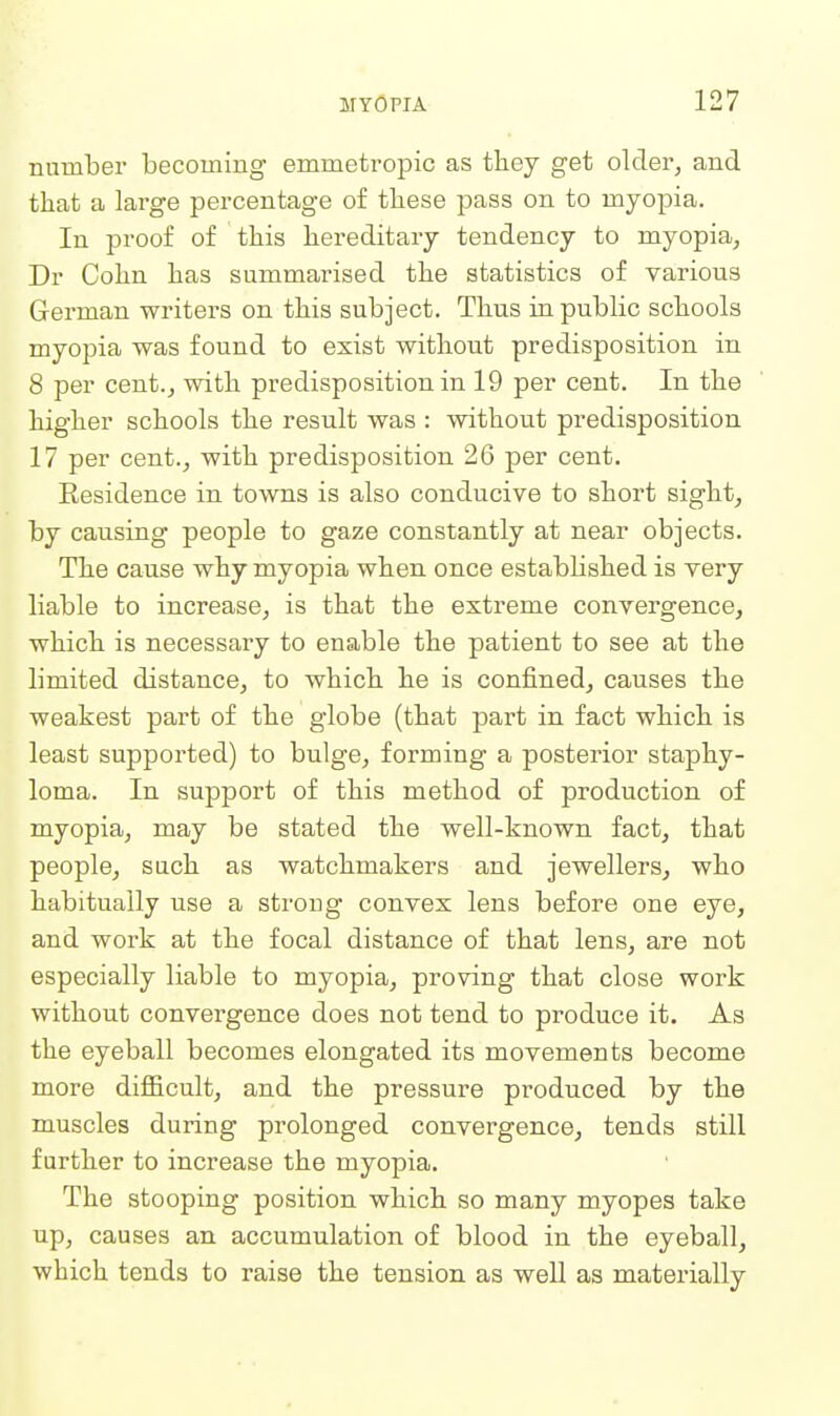 number becoming emmetropic as tliey get older, and that a large percentage of tbese pass on to myopia. In proof of tbis hereditary tendency to myopia, Dr Cobn bas summarised tbe statistics of various German writers on tbis subject. Tbus in public schools myopia was found to exist without predisposition in 8 per cent., with predisposition in 19 per cent. In the higher schools the result was : without predisposition 17 per cent., with predisposition 26 per cent. Eesidence in towns is also conducive to short sight_, by causing people to gaze constantly at near objects. The cause why myopia when once estabbshed is very liable to increase, is that the extreme convergence, which is necessary to enable the patient to see at the limited distance, to which he is confined, causes the weakest part of the globe (that part in fact which is least supported) to bulge, forming a posterior staphy- loma. In support of this method of production of myopia, may be stated the well-known fact, that people, such as watchmakers and jewellers, who habitually use a strong convex lens before one eye, and work at the focal distance of that lens, are not especially liable to myopia, proving that close work without convergence does not tend to produce it. As the eyeball becomes elongated its movements become more difficult, and the pressure produced by the muscles during prolonged convergence, tends still further to increase the myopia. The stooping position which so many myopes take up, causes an accumulation of blood in the eyeball, which tends to raise the tension as well as materially