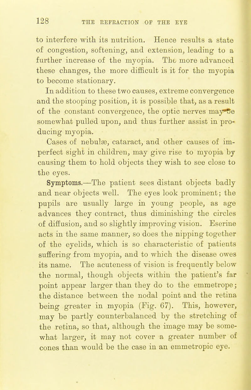 to interfere witli its nutrition. Hence results a state of congestion, softening, and extension, leading to a further increase of the myopia. The more advanced these changes, the more difficult is it for the myopia to become stationary. In addition to these two causes, extreme convergence and the stooping position, it is possible that, as a result of the constant convei-gence, the optic nerves may^e somewhat pulled upon, and thus further assist in pro- ducing myopia. Cases of nebulae, cataract, and other causes of im- perfect sight in children, may give rise to myopia by causing them to hold objects they wish to see close to the eyes. Symptoms.—The patient sees distant objects badly and near objects well. The eyes look prominent; the pupils are usually large in young people, as age advances they contract, thus diminishing the circles of diffusion, and so slightly improving vision. Eserine acts in the same manner, so does the nipping together of the eyelids, which is so characteristic of patients suffering from myopia, and to which the disease owes its name. The acuteness of vision is frequently below the normal, though objects within the patient's far point appear larger than they do to the emmetrope; the distance between the nodal point and the retina beiug greater in myopia (Fig. 67). This, however, may be partly counterbalanced by the stretching of the retina, so that, although the image may be some- what larger, it may not cover a greater number of cones than would be the case in an emmetropic eye.