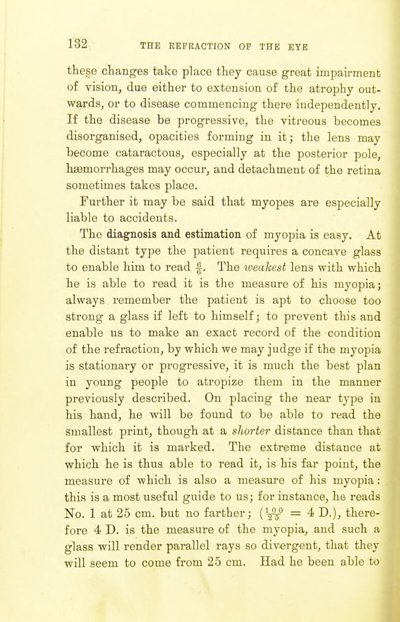these changes take place tliey cause great impairment of vision, due either to extension of the atrophy out- wards, or to disease commencing there independently. If the disease be progressive, the vitreous becomes disorganised, opacities forming in it; the lens may become cataractous, especially at the posterior pole, haemorrhages may occur, and detachment of the retina sometimes takes place. Further it may be said that myopes are especially liable to accidents. The diagnosis and estimation of myopia is easy. At the distant type the patient requires a concave glass to enable him to read ^. The weakest lens with which he is able to read it is the measure of his myopia j always remember the patient is apt to choose too strong a glass if left to himself; to prevent this and enable us to make an exact record of the condition of the refraction, by which we may judge if the myopia is stationaiy or progressive, it is much the best plan in young people to atropize them in the manner previously described. On placing the near type in his hand, he will be found to be able to read the smallest print, though at a shorter distance than that for which it is marked. The extreme distance at which he is thus able to read it, is his far point, the measure of which is also a measure of his myopia: this is a most useful guide to us; for instance, he reads No. 1 at 25 cm. but no farther; {^-^^ =4 D.), there- fore 4 D. is the measure of the myopia, and such a glass will render parallel rays so div-ergent, that they will seem to come from 25 cm. Had he been able to