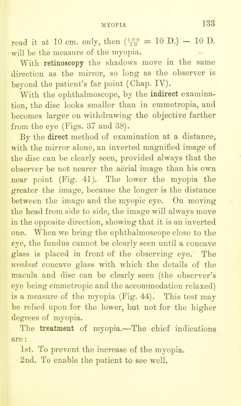 read it at 10 cm. only, then (W = 10 D.) - 10 D. will be the measure of the myopia. With retinoscopy the shadows move in the same direction as the mirror, so long as the observer is beyond the patient's far point (Chap. IV). With the ophthalmoscope, by the indirect examina- tion, the disc looks smaller than in emmetropia, and becomes larger on withdrawing the objective farther from the eye (Figs. 37 and 88). By the direct method of examination at a distance, with the mirror alone, an inverted magnified image of the disc can be clearly seen, provided always that the observer be not nearer the aerial image than his own near point (Fig. 41). The lower the myopia the greater the image, because the longer is the distance between the image and the myopic eye. On moving the head from side to side, the image will always move in the opposite direction, showing that it is an inverted one. When we bring the ophthalmoscope close to the eye, the fundus cannot be clearly seen until a concave glass is placed in front of the observing eye. The xoeakest concave glass with which the details of the macula and disc can be clearly seen (the observer's eye being emmetropic and the accommodation relaxed) is a measure of the myopia (Fig. 44). This test may be relied upon for the lower, but not for the higher degrees of myopia. The treatment of myopia.—The chief indications are: 1st. To prevent the increase of the myopia. 2nd. To enable the patient to see well.