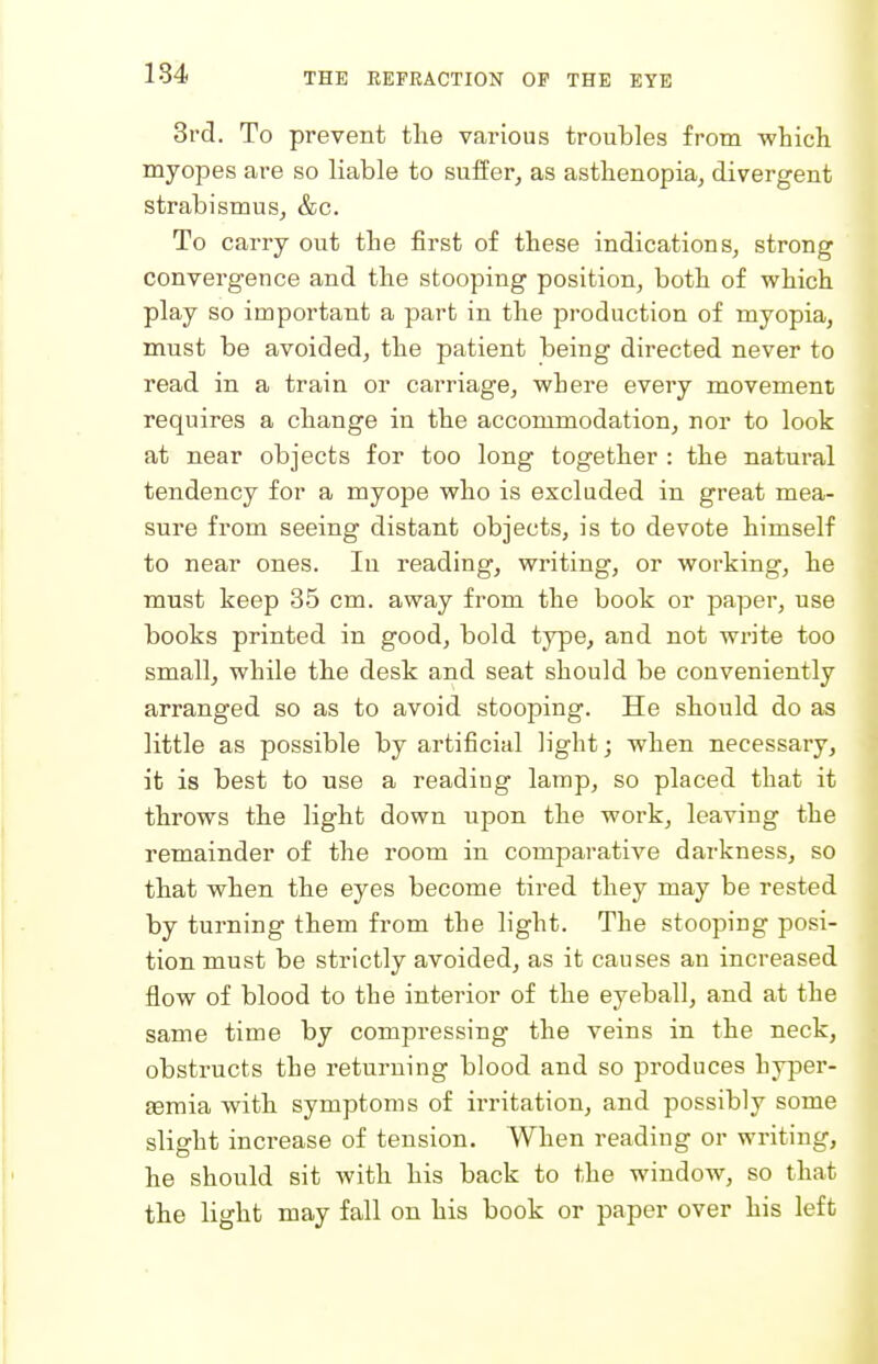 184 3rd. To prevent the various troubles from -which myopes are so liable to suffer, as asthenopia, divergent strabismus, &c. To carry out the first of these indications, strong convergence and the stooping position, both of which play so important a part in the production of myopia, must be avoided, the patient being directed never to read in a train or carriage, where every movement requires a change in the accommodation, nor to look at near objects for too long together : the natural tendency for a myope who is excluded in great mea- sure from seeing distant objects, is to devote himself to near ones. In reading, writing, or working, he must keep 35 cm. away from the book or paper, use books printed in good, bold type, and not write too small, while the desk and seat should be conveniently arranged so as to avoid stooping. He should do as little as possible by artificial light; when necessary, it is best to use a reading lamp, so placed that it throws the light down upon the work, leaving the remainder of the room in comparative darkness, so that when the eyes become tired they may be rested by turning them from the light. The stooping posi- tion must be strictly avoided, as it causes an increased flow of blood to the interior of the eyeball, and at the same time by compressing the veins in the neck, obstructs the returning blood and so produces hyi^er- semia with symptoms of irritation, and possibly some slight increase of tension. When reading or writing, he should sit with his back to the window, so that the light may fall on his book or paper over his left