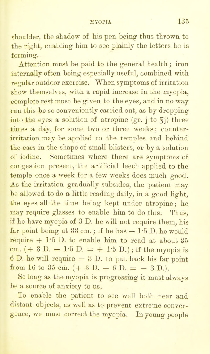 sHoulder, tlie sliadow of liis pen being thus thrown to the right, enabling him to see plainly the letters he is forming. Attention must be paid to the general health; iron internally often being especially usef ul, combined with regular outdoor exercise. When symptoms of irritation show themselves, with a rapid increase in the myopia, complete rest must be given to the eyes, and in no way can this be so conveniently carried out, as by dropping into the eyes a solution of atropine (gr. j to ^j) three times a day, for some two or three weeks; counter- irritation may be applied to the temples and behind the eai's in the shape of small blisters, or by a solution of iodine. Sometimes where there are symptoms of congestion present, the artificial leech applied to the temple once a week for a few weeks does much good. As the irritation gradually subsides, the patient may be allowed to do a little reading daily, in a good light, the eyes all the time beiug kept under atropine; he may require glasses to enable him to do this. Thus, if he have myopia of 8 D. he will not require them, his far point being at 33 cm.; if he has — 1-5 D. he would require + 1'5 D. to enable him to read at about 35 cm. (+ 3D. - 1-5 D. = + 1-5 D.); if the myopia is 6 D. he will require — 3 D. to put back his far point from 16 to 35 cm. (+ 3 D. — 6 D. = — 3 D.). So long as the myopia is progressing it must always be a source of anxiety to us. To enable the patient to see well both near and distant objects, as well as to prevent extreme conver- gence, we must correct the myopia. In young people