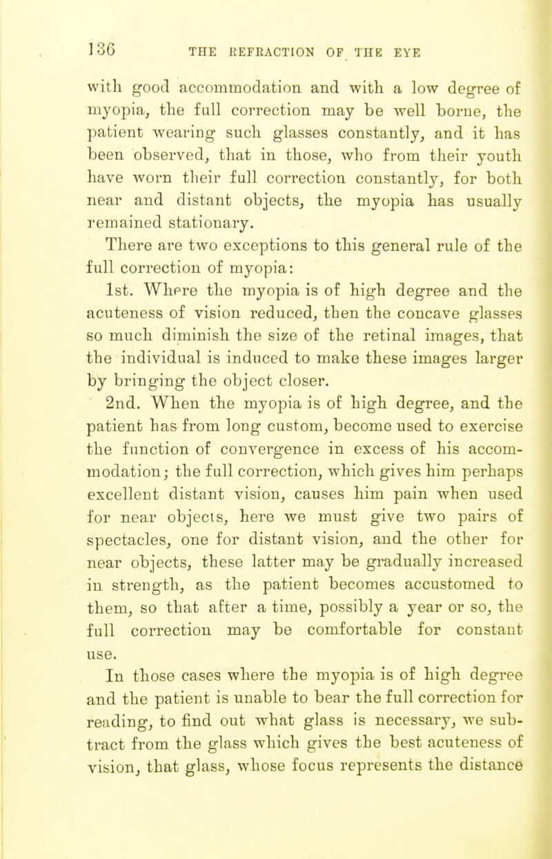 witli good accommodation and with a low degree of myopia, the fall correction may be well borne, the patient wearing such glasses constantly, and it has been observed, that in those, who from their youth have Avorn tlieir full correction constantly, for both near and distant objects, the myopia has usually remained stationary. There are two exceptions to this general rule of the full correction of myopia: 1st. Where the myopia is of high degree and the acuteness of vision reduced, then the concave glasses so much diminish the size of the retinal images, that the individual is induced to make these images larger by bringing the object closer. 2nd. When the myopia is of high degree, and the patient has from long custom, become used to exercise the function of convergence in excess of his accom- modation ; the full correction, which gives him perhaps excellent distant vision, causes him pain when used for near objects, here we must give two pairs of spectacles, one for distant vision, and the other for near objects, these latter may be gradually increased in strength, as the patient becomes accustomed to them, so that after a time, possibly a year or so, the full correction may be comfortable for constant use. In those cases where the myopia is of high degree and the patient is unable to bear the full correction for reading, to find out what glass is necessary, we sub- tract from the glass which gives the best acuteness of visionj that glass, whose focus represents the distance